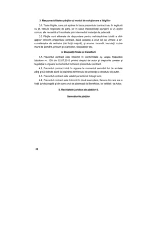 3. Responsabilitatea părţilor şi modul de soluţionare a litigiilor
3.1. Toate litigiile, care pot apărea în baza prezentului contract sau în legătură
cu el, trebuie negociate de părţi, iar în cazul imposibilităţii ajungerii la un acord
comun, ele necesită a fi rezolvate prin intermediul instanţei de judecată.
3.2. Părţile sunt eliberate de răspundere pentru neîndeplinirea totală a obli-
gaţiilor conform prezentului contract, dacă aceasta a avut loc ca urmare a cir-
cumstanţelor de neînvins (de forţă majoră), şi anume: incendii, inundaţii, cutre-
mure de pământ, precum şi a grevelor, răscoalelor etc.
4. Dispoziţii finale şi tranzitorii
4.1. Prezentul contract este întocmit în conformitate cu Legea Republicii
Moldova nr. 139 din 02.07.2010 privind dreptul de autor şi drepturile conexe şi
legislaţia în vigoare la momentul încheierii prezentului contract.
4.2. Prezentul contract intră în vigoare la momentul semnării lui de ambele
părţi şi se extinde până la expirarea termenului de protecţie a dreptului de autor.
4.3. Prezentul contract este valabil pe teritoriul întregii lumi.
4.4. Prezentul contract este întocmit în două exemplare, fiecare din care are o
forţă juridică egală şi din care unul se păstrează la Beneficiar, iar celălalt -la Autor.
5. Rechizitele juridice ale părţilor 6.
Semnăturile părţilor
28
 