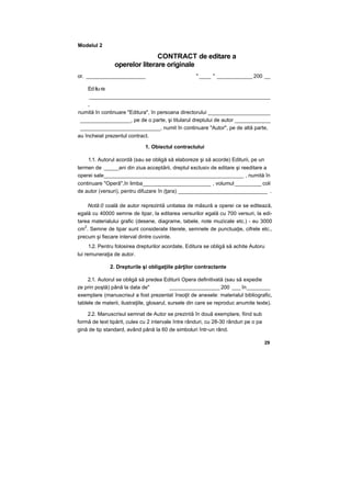 Modelul 2
CONTRACT de editare a
operelor literare originale
or. ____________________ " ____ " ____________ 200 __
Editura
_____________________________________________________________
,
numită în continuare "Editura", în persoana directorului _____________________
_________________, pe de o parte, şi titularul dreptului de autor ____________
___________________________, numit în continuare "Autor", pe de altă parte,
au încheiat prezentul contract.
1. Obiectul contractului
1.1. Autorul acordă (sau se obligă să elaboreze şi să acorde) Editurii, pe un
termen de _____ani din ziua acceptării, dreptul exclusiv de editare şi reeditare a
operei sale_______________________________________________ , numită în
continuare "Operă",în limba_______________________ , volumul _________ coli
de autor (versuri), pentru difuzare în (ţara) ______________________________ .
Notâ:0 coală de autor reprezintă unitatea de măsură a operei ce se editează,
egală cu 40000 semne de tipar, la editarea versurilor egală cu 700 versuri, la edi-
tarea materialului grafic (desene, diagrame, tabele, note muzicale etc.) - eu 3000
cm
2
. Semne de tipar sunt considerate literele, semnele de punctuaţie, cifrele etc.,
precum şi fiecare interval dintre cuvinte.
1.2. Pentru folosirea drepturilor acordate, Editura se obligă să achite Autoru
lui remuneraţia de autor.
2. Drepturile şi obligaţiile părţilor contractante
2.1. Autorul se obligă să predea Editurii Opera definitivată (sau să expedie
ze prin poştă) până la data de" _________________ 200 ___ în________
exemplare (manuscrisul a fost prezentat însoţit de anexele: materialul bibliografic,
tablele de materii, ilustraţiile, glosarul, sursele din care se reproduc anumite texte).
2.2. Manuscrisul semnat de Autor se prezintă în două exemplare, fiind sub
formă de text tipărit, cules cu 2 intervale între rânduri, cu 28-30 rânduri pe o pa
gină de tip standard, având până la 60 de simboluri într-un rând.
29
 