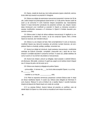 2.3. Opera, creată de două sau mai multe persoane (opera colectivă), semna-
tă de către toţi coautorii se prezintă în întregime.
2.4. Editura se obligă să examineze manuscrisul prezentat în termen de 30 de
zile, având dreptul să prelungească acest termen cu 4 zile pentru fiecare coală de
autor şi să comunice în scris Autorului despre acceptarea sau neacceptarea
Operei în baza temeiurilor prevăzute de prezentul contract, sau despre necesi-
tatea introducerii unor modificări şi corectări în Operă cu indicarea concretă a
esenţei modificărilor necesare a fi introduse în Operă în limitele clauzelor pre-
zentului contract.
2.5. Editura este în drept să refuze editarea manuscrisului în legătură cu ne-
corespunderea lui editării din motive, ce ţin de conţinutul Operei, fără a trimite
Opera la recenzie, dar motivând refuzul.
2.6. Editura nu are dreptul să facă, fără consimţământul în scris al Autorului,
modificări Operei sau denumirii acesteia, să schimbe numele Autorului, să com-
pleteze Opera cu ilustraţii, prefeţe, postfeţe, comentarii etc.
2.7. Autorul se obligă să introducă, după predarea manuscrisului, modificările
solicitate de Editură (corectări, completări, prescurtări etc.), dacă ele se înca-
drează în condiţiile stipulate în prezentul contract. în acest caz, părţile stabilesc de
comun acord un nou termen de predare a manuscrisului.
2.8. Autorul are dreptul, precum şi obligaţia, dacă aceasta o solicită Editorul,
să efectueze, fără plată, corectura în şpalt sau pagini şi să restituie textul integral
sau în tranşe de patru coli de autor pe zi.
2.9. Editura are dreptul şi obligaţia să publice Opera:
- prima ediţie - în termen de____ luni de la data acceptării Operei, cu un tiraj
de ________ cărţi;
- reeditări cu un tiraj de _____________ cărţi.
2.10. Până la expirarea termenului prezentului contract Editura este în drept
să refuze reeditarea Operei. în acest caz, Editura este obligată să informeze în
scris Autorul. Refuzul în scris al Editurii de a reedita Opera îi acordă Autorului
dreptul să dispună de Operă după cum crede de cuviinţă.
2.11. La cererea Editurii, Autorul trebuie să prezinte un certificat, care să
ateste faptul că Opera nu a fost scrisă ca rezultat al unei misiuni de serviciu.
30
 