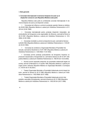 I. Date generale
1. Convenţii internaţionale în domeniul dreptului de autor şi al
drepturilor conexe la care Republica Moldova este parte
Republica Moldova este parte la următoarele convenţii internaţionale în do-
meniul dreptului de autor şi al drepturilor conexe:
> Convenţia de la Berna cu privire la protecţia operelor literare şi artistice,
din 09.09.1886 (Republica Moldova a aderat prin Hotărârea Parlamentului nr.511-
XIII din 22.06.1'995);
> Convenţia internaţională pentru protecţia drepturilor interpreţilor, ale
producătorilor de fonograme şi ale organizaţiilor de difuziune, semnată la Roma la
26.10.1961 (Republica Moldova a aderat prin Hotărârea Parlamentului nr. 510-
Xllldin 22.06.1995);
> Convenţia mondială cu privire la drepturile de autor, semnată la Geneva
la 06.09.1952 (Republica Moldova a aderat prin Hotărârea Parlamentului nr. 1318-XII
din 02.03.1993);
> Convenţia de constituire a Organizaţiei Mondiale a Proprietăţii Inte
lectuale, semnată la Stockholm la 14.07.1967 (Republica Moldova a aderat prin
Hotărârea Parlamentului nr. 1328-Xlldin 11.03.1993);
> Convenţia privind protecţia producătorilor de fonograme împotriva re-
producerii neautorizate a fonogramelor lor, semnată la Geneva la 29.10.1971 (Re-
publica Moldova a aderat prin Hotărârea Parlamentului nr. 796-XIV-din 10.02.2000);
> Acordul privind aspectele drepturilor de proprietate intelectuală legate de
comerţ, semnat la Marrakech la 15 aprilie 1994 (Republica Moldova a aderat prin
Legea pentru aderarea Republicii Moldova la Organizaţia Mondială a Comerţului
nr. 218-XV din 01.06.2001);
> Tratatul Organizaţiei Mondiale a Proprietăţii Intelectuale privind dreptul de
autor, semnat la Geneva la 20.12.1996 (Republica Moldova a aderat prin Hotă-
rârea Parlamentului nr. 1452-Xllldin 28.01.1998);
> Tratatul Organizaţiei Mondiale a Proprietăţii Intelectuale privind inter
pretările, execuţiile şi fonogramele, semnat la Geneva la 20.12.1996 (Republica
Moldova a aderat prin Hotărârea Parlamentului nr. 1452-XIII din 28.01.1998);
4
 