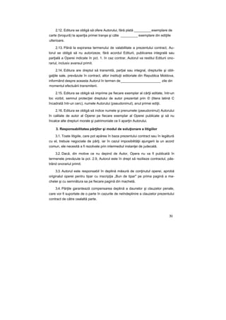 2.12. Editura se obligă să ofere Autorului, fără plată _________exemplare de
carte (broşură) la apariţia primei tranşe şi câte _________ exemplare din ediţiile
ulterioare.
2.13. Până la expirarea termenului de valabilitate a prezentului contract, Au-
torul se obligă să nu autorizeze, fără acordul Editurii, publicarea integrală sau
parţială a Operei indicate în pct. 1. în caz contrar, Autorul va restitui Editurii ono-
rariul, inclusiv avansul primit.
2.14. Editura are dreptul să transmită, parţial sau integral, drepturile şi obli-
gaţiile sale, prevăzute în contract, altor instituţii editoriale din Republica Moldova,
informând despre aceasta Autorul în termen de_____________________ zile din
momentul efectuării transmiterii.
2.15. Editura se obligă să imprime pe fiecare exemplar al cărţii editate, într-un
loc vizibil, semnul protecţiei dreptului de autor prezentat prin © (litera latină С
încadrată într-un cerc), numele Autorului (pseudonimul), anul primei ediţii.
2.16. Editura se obligă să indice numele şi prenumele (pseudonimul) Autorului
în calitate de autor al Operei pe fiecare exemplar al Operei publicate şi să nu
încalce alte drepturi morale şi patrimoniale ce îi aparţin Autorului.
3. Responsabilitatea părţilor şi modul de soluţionare a litigiilor
3.1. Toate litigiile, care pot apărea în baza prezentului contract sau în legătură
cu el, trebuie negociate de părţi, iar în cazul imposibilităţii ajungerii la un acord
comun, ele necesită a fi rezolvate prin intermediul instanţei de judecată.
3.2. Dacă, din motive ce nu depind de Autor, Opera nu va fi publicată în
termenele prevăzute la pct. 2.9, Autorul este în drept să rezilieze contractul, păs-
trând onorariul primit.
3.3. Autorul este responsabil în deplină măsură de conţinutul operei, aprobă
originalul operei pentru tipar cu inscripţia „Bun de tipar" pe prima pagină a ma-
chetei şi cu semnătura sa pe fiecare pagină din machetă.
3.4. Părţile garantează compensarea deplină a daunelor şi clauzelor penale,
care vor fi suportate de o parte în cazurile de neîndeplinire a clauzelor prezentului
contract de către cealaltă parte.
31
 