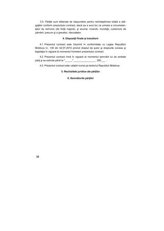 3.5. Părţile sunt eliberate de răspundere pentru neîndeplinirea totală a obli-
gaţiilor conform prezentului contract, dacă ea a avut loc ca urmare a circumstan-
ţelor de neînvins (de forţă majoră), şi anume: incendii, inundaţii, cutremure de
pământ, precum şi a grevelor, răscoalelor.
4. Dispoziţii finale şi tranzitorii
4.1. Prezentul contract este întocmit în conformitate cu Legea Republicii
Moldova nr. 139 din 02.07.2010 privind dreptul de autor şi drepturile conexe şi
legislaţia în vigoare la momentul încheierii prezentului contract.
4.2. Prezentul contract intră în vigoare la momentul semnării lui de ambele
părţi şi se extinde până la " _____"________________ 200 ___ .
4.3. Prezentul contract este valabil numai pe teritoriul Republicii Moldova.
5. Rechizitele juridice ale părţilor
6. Semnăturile părţilor
32
 