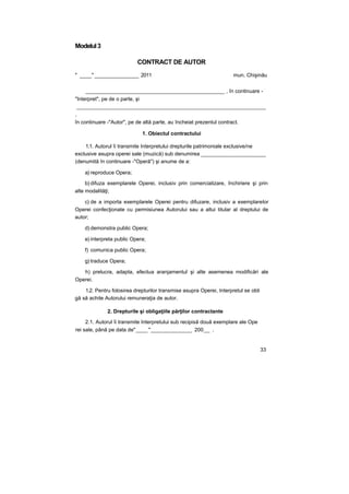 Modelul3
CONTRACT DE AUTOR
" ____" _______________ 2011 mun. Chişinău
_______________________________________________ , în continuare -
"Interpret", pe de o parte, şi
________________________________________________________________
,
în continuare -"Autor", pe de altă parte, au încheiat prezentul contract.
1. Obiectul contractului
1.1. Autorul îi transmite Interpretului drepturile patrimoniale exclusive/ne
exclusive asupra operei sale (muzică) sub denumirea ______________________
(denumită în continuare -"Operă") şi anume de a:
a) reproduce Opera;
b) difuza exemplarele Operei, inclusiv prin comercializare, închiriere şi prin
alte modalităţi;
c) de a importa exemplarele Operei pentru difuzare, inclusiv a exemplarelor
Operei confecţionate cu permisiunea Autorului sau a altui titular al dreptului de
autor;
d) demonstra public Opera;
e) interpreta public Opera;
f) comunica public Opera;
g) traduce Opera;
h) prelucra, adapta, efectua aranjamentul şi alte asemenea modificări ale
Operei.
1.2. Pentru folosirea drepturilor transmise asupra Operei, Interpretul se obli
gă să achite Autorului remuneraţia de autor.
2. Drepturile şi obligaţiile părţilor contractante
2.1. Autorul îi transmite Interpretului sub recipisă două exemplare ale Ope
rei sale, până pe data de"____"______________ 200__ .
33
 