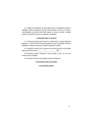 9
3.3. Părţile sunt eliberate de răspundere pentru neîndeplinirea totală a
obligaţiilor conform prezentului contract, dacă aceasta a avut loc ca urmare a
circumstanţelor de neînvins (de forţă majoră), şi anume: incendii, inundaţii,
cutremure de pământ, precum şi a grevelor, răscoalelor.
4. Dispoziţii finale şi tranzitorii
4.1. Prezentul contract este întocmit în conformitate cu Legea Republicii
Moldova nr. 139 din 02.07.2010 privind dreptul de autor şi drepturile conexe şi
legislaţia în vigoare la momentul încheierii prezentului contract.
4.3. Prezentul contract intră în vigoare la momentul semnării lui de ambele
părţi şi se extinde pînă la " _____" ________________ 200 ___ .
4.4. Prezentul contract încetează la data indicată în pet. 4.3. sau prin
acordul comun al părţilor.
4.5. Prezentul contract este valabil pe teritoriul întregii lumi.
5. Rechizitele juridice ale părţilor
6. Semnăturile părţilor
 