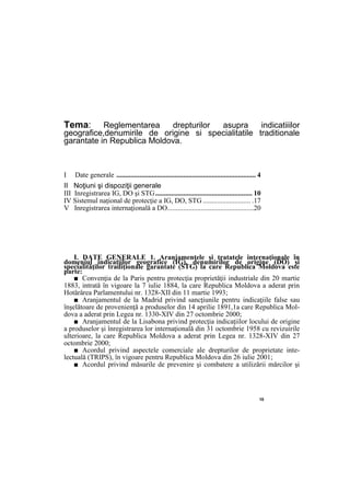 10
Tema: Reglementarea drepturilor asupra indicatiiilor
geografice,denumirile de origine si specialitatile traditionale
garantate in Republica Moldova.
I Date generale ............................................................................... 4
II Noţiuni şi dispoziţii generale
III Inregistrarea IG, DO şi STG....................................................... 10
IV Sistemul naţional de protecţie a IG, DO, STG ........................... .17
V Inregistrarea internaţională a DO.................................................20
I. DATE GENERALE 1. Aranjamentele şi tratatele internaţionale în
domeniul indicaţiilor geografice (IG), denumirilor de origine (DO) şi
specialităţilor tradiţionale garantate (STG) la care Republica Moldova este
parte:
■ Convenţia de la Paris pentru protecţia proprietăţii industriale din 20 martie
1883, intrată în vigoare la 7 iulie 1884, la care Republica Moldova a aderat prin
Hotărârea Parlamentului nr. 1328-XII din 11 martie 1993;
■ Aranjamentul de la Madrid privind sancţiunile pentru indicaţiile false sau
înşelătoare de provenienţă a produselor din 14 aprilie 1891,1a care Republica Mol-
dova a aderat prin Legea nr. 1330-XIV din 27 octombrie 2000;
■ Aranjamentul de la Lisabona privind protecţia indicaţiilor locului de origine
a produselor şi înregistrarea lor internaţională din 31 octombrie 1958 cu revizuirile
ulterioare, la care Republica Moldova a aderat prin Legea nr. 1328-XIV din 27
octombrie 2000;
■ Acordul privind aspectele comerciale ale drepturilor de proprietate inte-
lectuală (TRIPS), în vigoare pentru Republica Moldova din 26 iulie 2001;
■ Acordul privind măsurile de prevenire şi combatere a utilizării mărcilor şi
 