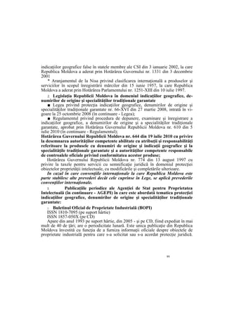 11
indicaţiilor geografice false în statele membre ale CSI din 3 ianuarie 2002, la care
Republica Moldova a aderat prin Hotărârea Guvernului nr. 1331 din 3 decembrie
2001
* Aranjamentul de la Nisa privind clasificarea internaţională a produselor şi
serviciilor în scopul înregistrării mărcilor din 15 iunie 1957, la care Republica
Moldova a aderat prin Hotărârea Parlamentului nr. 1251-XIII din 10 iulie 1997.
2. Legislaţia Republicii Moldova în domeniul indicaţiilor geografice, de-
numirilor de origine şi specialităţilor tradiţionale garantate
■ Legea privind protecţia indicaţiilor geografice, denumirilor de origine şi
specialităţilor tradiţionale garantate nr. 66-XVI din 27 martie 2008, intrată în vi-
goare la 25 octombrie 2008 (în continuare - Legea);
■ Regulamentul privind procedura de depunere, examinare şi înregistrare a
indicaţiilor geografice, a denumirilor de origine şi a specialităţilor tradiţionale
garantate, aprobat prin Hotărârea Guvernului Republicii Moldova nr. 610 din 5
iulie 2010 (în continuare - Regulamentul);
Hotărârea Guvernului Republicii Moldova nr. 644 din 19 iulie 2010 cu privire
la desemnarea autorităţilor competente abilitate cu atribuţii şi responsabilităţi
referitoare la produsele cu denumiri de origine şi indicaţii geografice şi la
specialităţile tradiţionale garantate şi a autorităţilor competente responsabile
de controalele oficiale privind conformitatea acestor produse;
Hotărârea Guvernului Republicii Moldova nr. 774 din 13 august 1997 cu
privire la taxele pentru servicii cu semnificaţie juridică în domeniul protecţiei
obiectelor proprietăţii intelectuale, cu modificările şi completările ulterioare.
In cazul în care convenţiile internaţionale la care Republica Moldova este
parte stabilesc alte prevederi decât cele cuprinse în Lege, se aplică prevederile
convenţiilor internaţionale.
3. Publicaţiile periodice ale Agenţiei de Stat pentru Proprietatea
Intelectuală (în continuare - AGEPI) în care este abordată tematica protecţiei
indicaţiilor geografice, denumirilor de origine şi specialităţilor tradiţionale
garantate:
□ Buletinul Oficial de Proprietate Industrială (BOPI)
ISSN 1810-7095 (pe suport hârtie)
ISSN 1857-050X (pe CD)
Apare din anul 1993 pe suport hârtie, din 2005 - şi pe CD, fiind expediat în mai
mult de 40 de ţări; are o periodicitate lunară. Este unica publicaţie din Republica
Moldova învestită cu funcţia de a furniza informaţii oficiale despre obiectele de
proprietate industrială pentru care s-a solicitat sau s-a acordat protecţie juridică.
 
