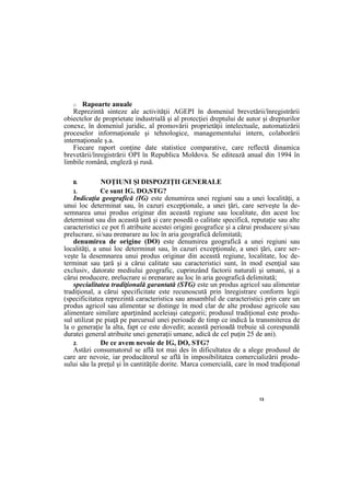 13
□ Rapoarte anuale
Reprezintă sinteze ale activităţii AGEPI în domeniul brevetării/înregistrării
obiectelor de proprietate industrială şi al protecţiei dreptului de autor şi drepturilor
conexe, în domeniul juridic, al promovării proprietăţii intelectuale, automatizării
proceselor informaţionale şi tehnologice, managementului intern, colaborării
internaţionale ş.a.
Fiecare raport conţine date statistice comparative, care reflectă dinamica
brevetării/înregistrării OPI în Republica Moldova. Se editează anual din 1994 în
limbile română, engleză şi rusă.
II. NOŢIUNI Şl DISPOZIŢII GENERALE
1. Ce sunt IG, DO,STG?
Indicaţia geografică (IG) este denumirea unei regiuni sau a unei localităţi, a
unui loc determinat sau, în cazuri excepţionale, a unei ţări, care serveşte la de-
semnarea unui produs originar din această regiune sau localitate, din acest loc
determinat sau din această ţară şi care posedă o calitate specifică, reputaţie sau alte
caracteristici ce pot fi atribuite acestei origini geografice şi a cărui producere şi/sau
prelucrare, şi/sau preparare au loc în aria geografică delimitată;
denumirea de origine (DO) este denumirea geografică a unei regiuni sau
localităţi, a unui loc determinat sau, în cazuri excepţionale, a unei ţări, care ser-
veşte la desemnarea unui produs originar din această regiune, localitate, loc de-
terminat sau ţară şi a cărui calitate sau caracteristici sunt, în mod esenţial sau
exclusiv, datorate mediului geografic, cuprinzând factorii naturali şi umani, şi a
cărui producere, prelucrare şi preparare au loc în aria geografică delimitată;
specialitatea tradiţională garantată (STG) este un produs agricol sau alimentar
tradiţional, a cărui specificitate este recunoscută prin înregistrare conform legii
(specificitatea reprezintă caracteristica sau ansamblul de caracteristici prin care un
produs agricol sau alimentar se distinge în mod clar de alte produse agricole sau
alimentare similare aparţinând aceleiaşi categorii; produsul tradiţional este produ-
sul utilizat pe piaţă pe parcursul unei perioade de timp ce indică la transmiterea de
la o generaţie la alta, fapt ce este dovedit; această perioadă trebuie să corespundă
duratei general atribuite unei generaţii umane, adică de cel puţin 25 de ani).
2. De ce avem nevoie de IG, DO, STG?
Astăzi consumatorul se află tot mai des în dificultatea de a alege produsul de
care are nevoie, iar producătorul se află în imposibilitatea comercializării produ-
sului său la preţul şi în cantităţile dorite. Marca comercială, care în mod tradiţional
 