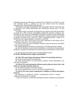 14
îndeplineşte funcţia de diferenţiere a produselor şi de fidelizare a clientelei, nu mai
este suficientă pentru a satisface în cel mai eficient mod nici dorinţele
consumatorului, nici aşteptările producătorului.
Informaţiile furnizate consumatorului prin intermediul mărcilor comerciale, dar
şi asigurarea unei calităţi determinate prin intermediul acestora pare a fi deja
insuficientă.
în situaţia creată, este natural că utilizatorii au un interes mare faţă de produsele
ce poartă IG şi DO şi faţă de specialităţile tradiţionale garantate, deoarece, spre
deosebire de alte obiecte ale proprietăţii intelectuale, acestea nu doar diferenţiază,
ci şi desemnează un produs cu o calitate garantată. Aceasta însemnă că, procurând
un produs ce poartă o IG, o DO sau o STG, consumatorul poate fi sigur că va
beneficiacia de o calitate definită, constantă şi controlată.
lată de ce IG, DO şi STG joacă un rol foarte important în dezvoltarea econo-
mică atât la nivel micro- cât şi macroeconomic.
IG, DO şi STG sunt nişte instrumente eficiente pentru promovarea dezvoltării
socio-economice deoarece:
■ ajută producătorii să obţină un supraprofit în schimbul garantării calităţii;
■ ajută la distribuirea mai corectă şi echitabilă a veniturilor pe întregul lanţ de
producere, începând cu producătorii de materii prime şi terminând cu comercianţii;
■ creează locuri de muncă, previn exodul populaţiei rurale;
IG şi DO valorifică locul de origine al produsului.
IG, DO, STG sunt şi nişte instrumente eficiente de marketing, deoarece:
■ promovează diversificarea produselor;
■ permit producătorilor să comercializeze produse evident diferenţiate, care
sunt uşor de identificat.
IG, DO şi STG sunt instrumente eficiente pentru păstrarea know-how- ului
local şi a resurselor naturale, deoarece:
■ încurajează păstrarea resurselor naturale;
■ previne standardizarea excesivă a produselor agroalimentare;
IG, DO şi STG sunt o parte componentă a tradiţiilor şi culturii unui popor,
deoarece:
■ contribuie la colaborarea strânsă a producătorilor locali în vederea
soluţionării problemelor lor comune;
* joacă un rol pozitiv în edificarea identităţii naţionale, făcându-i pe producători
 