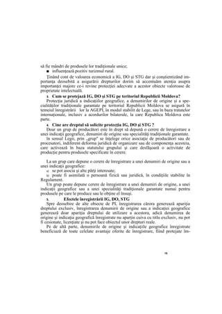 15
să fie mândri de produsele lor tradiţionale unice;
■ influenţează pozitiv turizmul rural.
Ţinând cont de valoarea economică a IG, DO şi STG dar şi conştientizând im-
portanţa deosebită a asigurării drepturilor dorim să accentuăm atenţia asupra
importanţei majore ce-i revine protecţiei adecvate a acestor obiecte valoroase de
proprietate intelectuală.
3. Cum se protejază IG, DO şi STG pe teritoriul Republicii Moldova?
Protecţia juridică a indicaţiilor geografice, a denumirilor de origine şi a spe-
cialităţilor tradiţionale garantate pe teritoriul Republicii Moldova se asigură în
temeiul înregistrării lor la AGEPI, în modul stabilit de Lege, sau în baza tratatelor
internaţionale, inclusiv a acordurilor bilaterale, la care Republica Moldova este
parte.
4. Cine are dreptul să solicite protecţia IG, DO şi STG ?
Doar un grup de producători este în drept să depună o cerere de înregistrare a
unei indicaţii geografice, denumiri de origine sau specialităţi tradiţionale garantate.
în sensul Legii, prin „grup" se înţelege orice asociaţie de producători sau de
procesatori, indiferent deforma juridică de organizare sau de componenţa acesteia,
care activează în baza statutului grupului şi care desfăşoară o activitate de
producţie pentru produsele specificate în cerere.
La un grup care depune o cerere de înregistrare a unei denumiri de origine sau a
unei indicaţii geografice:
a) se pot asocia şi alte părţi interesate;
b) poate fi asimilată o persoană fizică sau juridică, în condiţiile stabilite în
Regulament.
Un grup poate depune cerere de înregistrare a unei denumiri de origine, a unei
indicaţii geografice sau a unei specialităţi tradiţionale garantate numai pentru
produsele pe care le produce sau le obţine el însuşi.
5. Efectele înregistrării IG, DO, STG
Spre deosebire de alte obiecte de PI, înregistrarea cărora generează apariţia
dreptului exclusiv, înregistrarea denumirii de origine sau a indicaţiei geografice
generează doar apariţia dreptului de utilizare a acestora, adică denumirea de
origine şi indicaţia geografică înregistrate nu aparţin cuiva cu titlu exclusiv, nu pot
fi cesionate, licenţiate şi nu pot face obiectul unor drepturi reale.
Pe de altă parte, denumirile de origine şi indicaţiile geografice înregistrate
beneficiază de toate celelate avantaje oferite de înregistrare, fiind protejate îm-
 