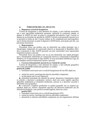 17
III. ÎNREGISTRAREA IG, DO Şl STG
1. Depunerea cererii de înregistrare
Cererea de înregistrare a unei denumiri de origine, a unei indicaţii geografice
sau a unei specialităţi tradiţionale garantate, denumită în continuare cerere, se
depune la AGEPI de către un grup ce corespunde prevederilor Legii. Cererea se
depune pe un formular-tip aprobat de AGEPI. Cererea şi documentele anexate la ea
se prezintă în limba de stat. Cererea trebuie să fie completată prin dactilografiere
sau în format electronic şi poate fi depusă la AGEPI direct, prin poştă, prin fax, sau
prin poşta electronică.
2. Reprezentarea
Persoanele fizice sau juridice care au domiciliul sau sediul principal, sau o
întreprindere industrială ori comercială efectivă şi funcţională în Republica Mol-
dova acţionează în faţa AGEPI personal sau prin intermediul unui reprezentant
împuternicit printr-o procură.
Persoanele fizice sau juridice care nu au nici domiciliul, nici sediul principal,
nici o întreprindere industrială ori comercială efectivă şi funcţională în Republica
Moldova vor fi reprezentate în faţa AGEPI, în orice procedură stabilită de Lege, de
un mandatar autorizat împuternicit printr-o procură.
3. Cererea şi documentele anexate la ea. Caietul de sarcini
Cererea de înregistrare a unei denumiri de origine, a unei indicaţii geografice
sau a unei specialităţi tradiţionale garantate va conţine:
pentru IG şi DO:
a) formularul cererii prin care se solicită înregistrarea IG sau DO, după caz;
b) caietul de sarcini, omologat prin decizia autorităţii competente;
c) un document unic în care figurează:
■ elementele principale ale caietului de sarcini: denumirea, înregistrarea căreia
se solicită, o descriere a produsului, inclusiv, dacă este cazul, regulile specifice
aplicabile ambalajului şi etichetării produsului, precum şi o descriere succintă a
delimitării ariei geografice;
■ o descriere a legăturii produsului cu mediul geografic sau cu originea ge-
ografică, după caz, inclusiv elementele specifice ale descrierii produsului sau ale
metodei de producţie, care justifică această legătură, dacă este cazul;
- pentru STG:
a) formularul cererii prin care se solicită înregistrarea STG;
b) caietul de sarcini, omologat prin decizia autorităţii competente;
c) denumirile şi adresele autorităţilor competente sau ale organismelor abilitate
 