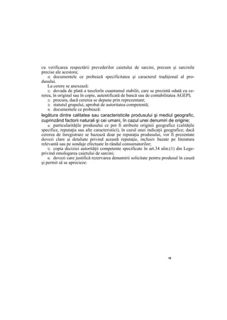 18
cu verificarea respectării prevederilor caietului de sarcini, precum şi sarcinile
precise ale acestora;
d) documentele ce probează specificitatea şi caracterul tradiţional al pro-
dusului.
La cerere se anexează:
1) dovada de plată a taxelorîn cuantumul stabilit, care se prezintă odată cu ce-
rerea, în original sau în copie, autentificată de bancă sau de contabilitatea AGEPI;
2) procura, dacă cererea se depune prin reprezentant;
3) statutul grupului, aprobat de autoritatea competentă;
4) documentele ce probează:
legătura dintre calitatea sau caracteristicile produsului şi mediul geografic,
cuprinzând factorii naturali şi cei umani, în cazul unei denumiri de origine;
a) particularităţile produsului ce pot fi atribuite originii geografice (calităţile
specifice, reputaţia sau alte caracteristici), în cazul unei indicaţii geografice; dacă
cererea de înregistrare se bazează doar pe reputaţia produsului, vor fi prezentate
dovezi clare şi detaliate privind această reputaţie, inclusiv bazate pe literatura
relevantă sau pe sondaje efectuate în rândul consumatorilor;
5) copia deciziei autorităţii competente specificate în art.34 alin.(1) din Lege-
privind omologarea caietului de sarcini;
6) dovezi care justifică rezervarea denumirii solicitate pentru produsul în cauză
şi permit să se aprecieze:
 