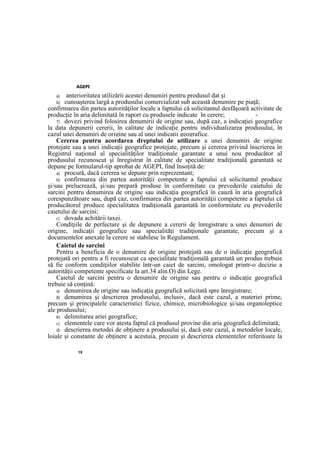 AGEPI
19
a) anterioritatea utilizării acestei denumiri pentru produsul dat şi
b) cunoaşterea largă a produsului comercializat sub această denumire pe piaţă;
confirmarea din partea autorităţilor locale a faptului că solicitantul desfăşoară activitate de
producţie în aria delimitată în raport cu produsele indicate în cerere; -
7) dovezi privind folosirea denumirii de origine sau, după caz, a indicaţiei geografice
la data depunerii cererii, în calitate de indicaţie pentru individualizarea produsului, în
cazul unei denumiri de origine sau al unei indicaţii geografice.
Cererea pentru acordarea dreptului de utilizare a unei denumiri de origine
protejate sau a unei indicaţii geografice protejate, precum şi cererea privind înscrierea în
Registrul naţional al specialităţilor tradiţionale garantate a unui nou producător al
produsului recunoscut şi înregistrat în calitate de specialitate tradiţională garantată se
depune pe formularul-tip aprobat de AGEPI, find însoţită de:
a) procură, dacă cererea se depune prin reprezentant;
b) confirmarea din partea autorităţii competente a faptului că solicitantul produce
şi/sau prelucrează, şi/sau prepară produse în conformitate cu prevederile caietului de
sarcini pentru denumirea de origine sau indicaţia geografică în cauză în aria geografică
corespunzătoare sau, după caz, confirmarea din partea autorităţii competente a faptului că
producătorul produce specialitatea tradiţională garantată în conformitate cu prevederile
caietului de sarcini;
c) dovada achitării taxei.
Condiţiile de perfectare şi de depunere a cererii de înregistrare a unei denumiri de
origine, indicaţii geografice sau specialităţi tradiţionale garantate, precum şi a
documentelor anexate la cerere se stabilesc în Regulament.
Caietul de sarcini
Pentru a beneficia de o denumire de origine protejată sau de o indicaţie geografică
protejată ori pentru a fi recunoscut ca specialitate tradiţională garantată un produs trebuie
să fie conform condiţiilor stabilite într-un caiet de sarcini, omologat printr-o decizie a
autorităţii competente specificate la art.34 alin.O) din Lege.
Caietul de sarcini pentru o denumire de origine sau pentru o indicaţie geografică
trebuie să conţină:
a) denumirea de origine sau indicaţia geografică solicitată spre înregistrare;
8) denumirea şi descrierea produsului, inclusiv, dacă este cazul, a materiei prime,
precum şi principalele caracteristici fizice, chimice, microbiologice şi/sau organoleptice
ale produsului;
b) delimitarea ariei geografice;
c) elementele care vor atesta faptul că produsul provine din aria geografică delimitată;
d) descrierea metodei de obţinere a produsului şi, dacă este cazul, a metodelor locale,
loiale şi constante de obţinere a acestuia, precum şi descrierea elementelor referitoare la
 