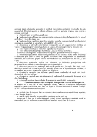 20
ambalaj, dacă solicitantul constată şi justifică necesitatea ambalării produsului în aria
geografică delimitată pentru a păstra calitatea, pentru a garanta originea sau pentru a
asigura controlul;
e) elemente care să justifice, după caz:
■ legătura dintre calitatea sau caracteristicile produsului şi mediul geografic, în sensul
art.5 alin.(1) lit.b) din Lege, sau
■ legătura dintre o calitate specifică, reputaţie sau alte caracteristici ale produsului şi
originea sa geografică, în sensul art.5 alin.(2) lit.b) din Lege;
f) denumirile şi adresele autorităţilor competente sau ale organismelor abilitate să
verifice respectarea prevederilor caietului de sarcini, precum şi precizarea misiunii lor;
g) orice reguli specifice de etichetare a produsului în cauză;
h) orice alte eventuale cerinţe, stabilite de Lege, ce trebuie respectate.
Caietul de sarcini pentru o specialitate tradiţională garantată trebuie să conţină:
a) denumirea specialităţii tradiţionale garantate, în una sau mai multe limbi, precum şi
o menţiune prin care se arată că grupul solicitant cere înregistrarea, cu rezervarea
denumirii, în cazul când grupul solicită să beneficieze de prevederile art.36 alin.(2) din
Lege;
b) descrierea produsului agricol sau alimentar, cu indicarea principalelor sale
proprietăţi fizice, chimice, microbiologice sau organoleptice;
c) descrierea metodei de producţie aplicate de producători, inclusiv, dacă este cazul,
descrierea naturii şi a caracteristicilor materiei prime sau a ingredientelor utilizate, a
metodei de preparare a produsului agricol sau alimentar;
d) elementele esenţiale care definesc specificitatea produsului şi, dacă este cazul,
sistemul de referinţă utilizat;
e) elementele esenţiale care atestă caracterul tradiţional al produsului, în sensul art.6
alin.(î) din Lege;
f) exigenţele minime şi procedurile de evaluare a specificităţii produsului.
4. Examinarea respectării condiţiilor de depunere a cererii de înregistrare
în termen de o lună de la data depunerii cererii, AGEPI examinează îndeplinirea
condiţiilor pentru atribuirea unei date de depozit. în urma examinării acestor condiţii,
AGEPI efectuează următoarele acţiuni:
a) atribuie data de depozit, dacă se constată că cererea întruneşte condiţiile de acordare
a unei date de depozit;
b) notifică solicitantului iregularităţile constatate şi-i acordă un
termen de 2 luni de la data depunerii cererii pentru remedierea acestora, dacă se
constată că cererea nu întruneşte condiţiile de acordare a unei date de depozit.
 