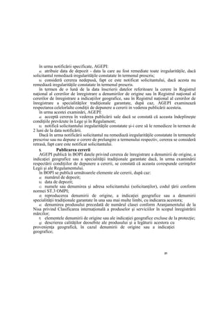 21
în urma notificării specificate, AGEPI:
a) atribuie data de depozit - data la care au fost remediate toate iregularităţile, dacă
solicitantul remediază iregularităţile constatate în termenul prescris;
b) consideră cererea nedepusă, fapt ce este notificat solicitantului, dacă acesta nu
remediază iregularităţile constatate în termenul prescris.
în termen de o lună de la data înscrierii datelor referitoare la cerere în Registrul
naţional al cererilor de înregistrare a denumirilor de origine sau în Registrul naţional al
cererilor de înregistrare a indicaţiilor geografice, sau în Registrul naţional al cererilor de
înregistrare a specialităţilor tradiţionale garantate, după caz, AGEPI examinează
respectarea celelorlalte condiţii de depunere a cererii in vederea publicării acesteia.
în urma acestei examinări, AGEPI:
a) acceptă cererea în vederea publicării sale dacă se constată că aceasta îndeplineşte
condiţiile prevăzute în Lege şi în Regulament;
b) notifică solicitantului iregularităţile constatate şi-i cere să le remedieze în termen de
2 luni de la data notificării.
Dacă în urma notificării solicitantul nu remediază iregularităţile constatate în termenele
prescrise sau nu depune o cerere de prelungire a termenului respectiv, cererea se consideră
retrasă, fapt care este notificat solicitantului.
5. Publicarea cererii
AGEPI publică în BOPI datele privind cererea de înregistrare a denumirii de origine, a
indicaţiei geografice sau a specialităţii tradiţionale garantate dacă, în urma examinării
respectării condiţiilor de depunere a cererii, se constată că aceasta corespunde cerinţelor
Legii şi ale Regulamentului.
în BOPI se publică următoarele elemente ale cererii, după caz:
a) numărul de depozit;
b) data de depozit;
c) numele sau denumirea şi adresa solicitantului (solicitanţilor), codul ţării conform
normei ST.3 OMPI;
d) reproducerea denumirii de origine, a indicaţiei geografice sau a denumirii
specialităţii tradiţionale garantate în una sau mai multe limbi, cu indicarea acestora;
e) denumirea produsului precedată de numărul clasei conform Aranjamentului de la
Nisa privind Clasificarea internaţională a produselor şi serviciilor în scopul înregistrării
mărcilor;
f) elementele denumirii de origine sau ale indicaţiei geografice excluse de la protecţie;
g) descrierea calităţilor deosebite ale produsului şi a legăturii acestora cu
provenienţa geografică, în cazul denumirii de origine sau a indicaţiei
geografice;
 