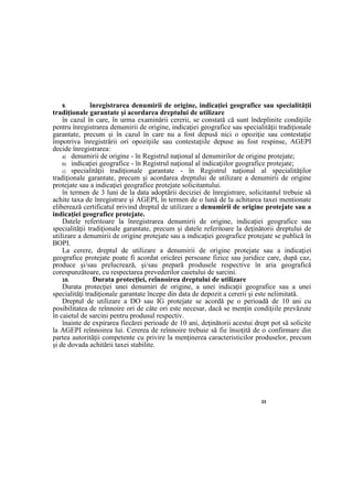 23
9. înregistrarea denumirii de origine, indicaţiei geografice sau specialităţii
tradiţionale garantate şi acordarea dreptului de utilizare
în cazul în care, în urma examinării cererii, se constată că sunt îndeplinite condiţiile
pentru înregistrarea denumirii de origine, indicaţiei geografice sau specialităţii tradiţionale
garantate, precum şi în cazul în care nu a fost depusă nici o opoziţie sau contestaţie
împotriva înregistrării ori opoziţiile sau contestaţiile depuse au fost respinse, AGEPI
decide înregistrarea:
a) denumirii de origine - în Registrul naţional al denumirilor de origine protejate;
b) indicaţiei geografice - în Registrul naţional al indicaţiilor geografice protejate;
c) specialităţii tradiţionale garantate - în Registrul naţional al specialităţilor
tradiţionale garantate, precum şi acordarea dreptului de utilizare a denumirii de origine
protejate sau a indicaţiei geografice protejate solicitantului.
în termen de 3 luni de la data adoptării deciziei de înregistrare, solicitantul trebuie să
achite taxa de înregistrare şi AGEPI, în termen de o lună de la achitarea taxei menţionate
eliberează certificatul privind dreptul de utilizare a denumirii de origine protejate sau a
indicaţiei geografice protejate.
Datele referitoare la înregistrarea denumirii de origine, indicaţiei geografice sau
specialităţii tradiţionale garantate, precum şi datele referitoare la deţinătorii dreptului de
utilizare a denumirii de origine protejate sau a indicaţiei geografice protejate se publică în
BOPI.
La cerere, dreptul de utilizare a denumirii de origine protejate sau a indicaţiei
geografice protejate poate fi acordat oricărei persoane fizice sau juridice care, după caz,
produce şi/sau prelucrează, şi/sau prepară produsele respective în aria geografică
corespunzătoare, cu respectarea prevederilor caietului de sarcini.
10. Durata protecţiei, reînnoirea dreptului de utilizare
Durata protecţiei unei denumiri de origine, a unei indicaţii geografice sau a unei
specialităţi tradiţionale garantate începe din data de depozit a cererii şi este nelimitată.
Dreptul de utilizare a DO sau IG protejate se acordă pe o perioadă de 10 ani cu
posibilitatea de reînnoire ori de câte ori este necesar, dacă se menţin condiţiile prevăzute
în caietul de sarcini pentru produsul respectiv.
înainte de expirarea fiecărei perioade de 10 ani, deţinătorii acestui drept pot să solicite
la AGEPI reînnoirea lui. Cererea de reînnoire trebuie să fie însoţită de o confirmare din
partea autorităţii competente cu privire la menţinerea caracteristicilor produselor, precum
şi de dovada achitării taxei stabilite.
 