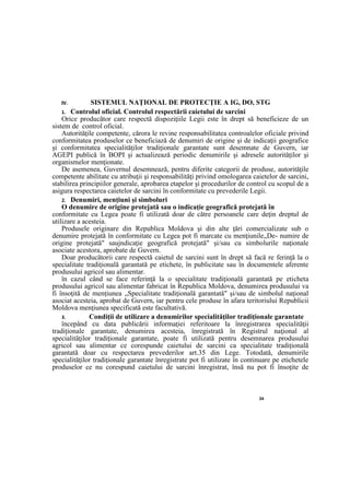 24
IV. SISTEMUL NAŢIONAL DE PROTECŢIE A IG, DO, STG
1. Controlul oficial. Controlul respectării caietului de sarcini
Orice producător care respectă dispoziţiile Legii este în drept să beneficieze de un
sistem de control oficial.
Autorităţile competente, cărora le revine responsabilitatea controalelor oficiale privind
conformitatea produselor ce beneficiază de denumiri de origine şi de indicaţii geografice
şi conformitatea specialităţilor tradiţionale garantate sunt desemnate de Guvern, iar
AGEPI publică în BOPI şi actualizează periodic denumirile şi adresele autorităţilor şi
organismelor menţionate.
De asemenea, Guvernul desemnează, pentru diferite categorii de produse, autorităţile
competente abilitate cu atribuţii şi responsabilităţi privind omologarea caietelor de sarcini,
stabilirea principiilor generale, aprobarea etapelor şi procedurilor de control cu scopul de a
asigura respectarea caietelor de sarcini în conformitate cu prevederile Legii.
2. Denumiri, menţiuni şi simboluri
O denumire de origine protejată sau o indicaţie geografică protejată în
conformitate cu Legea poate fi utilizată doar de către persoanele care deţin dreptul de
utilizare a acesteia.
Produsele originare din Republica Moldova şi din alte ţări comercializate sub o
denumire protejată în conformitate cu Legea pot fi marcate cu menţiunile„De- numire de
origine protejată" saujndicaţie geografică protejată" şi/sau cu simbolurile naţionale
asociate acestora, aprobate de Guvern.
Doar producătorii care respectă caietul de sarcini sunt în drept să facă re ferinţă la o
specialitate tradiţională garantată pe etichete, în publicitate sau în documentele aferente
produsului agricol sau alimentar.
în cazul când se face referinţă la o specialitate tradiţională garantată pe eticheta
produsului agricol sau alimentar fabricat în Republica Moldova, denumirea produsului va
fi însoţită de menţiunea „Specialitate tradiţională garantată" şi/sau de simbolul naţional
asociat acesteia, aprobat de Guvern, iar pentru cele produse în afara teritoriului Republicii
Moldova menţiunea specificată este facultativă.
3. Condiţii de utilizare a denumirilor specialităţilor tradiţionale garantate
începând cu data publicării informaţiei referitoare la înregistrarea specialităţii
tradiţionale garantate, denumirea acesteia, înregistrată în Registrul naţional al
specialităţilor tradiţionale garantate, poate fi utilizată pentru desemnarea produsului
agricol sau alimentar ce corespunde caietului de sarcini ca specialitate tradiţională
garantată doar cu respectarea prevederilor art.35 din Lege. Totodată, denumirile
specialităţilor tradiţionale garantate înregistrate pot fi utilizate în continuare pe etichetele
produselor ce nu corespund caietului de sarcini înregistrat, însă nu pot fi însoţite de
 