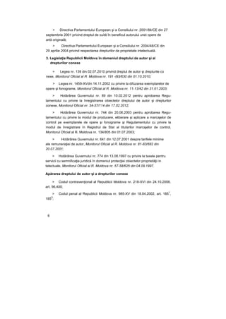 > Directiva Parlamentului European şi a Consiliului nr. 2001/84/CE din 27
septembrie 2001 privind dreptul de suită în beneficul autorului unei opere de
artă originală;
> Directiva Parlamentului European şi a Consiliului nr. 2004/48/CE din
29 aprilie 2004 privind respectarea drepturilor de proprietate intelectuală.
3. Legislaţia Republicii Moldova în domeniul dreptului de autor şi al
drepturilor conexe
> Legea nr. 139 din 02.07.2010 privind dreptul de autor şi drepturile co
nexe, Monitorul Oficial al R. Moldova nr. 191 -l93/630 din 01.10.2010;
> Legea nr. 1459-XVdin 14.11.2002 cu privire la difuzarea exemplarelor de
opere şi fonograme, Monitorul Oficial al R. Moldova nr. 11-13/42 din 31.01.2003;
> Hotărârea Guvernului nr. 89 din 10.02.2012 pentru aprobarea Regu-
lamentului cu privire la înregistrarea obiectelor dreptului de autor şi drepturilor
conexe, Monitorul Oficial nr. 34-37/114 din 17.02.2012;
> Hotărârea Guvernului nr. 744 din 20.06.2003 pentru aprobarea Regu-
lamentului cu privire la modul de producere, eliberare şi aplicare a marcajelor de
control pe exemplarele de opere şi fonograme şi Regulamentului cu privire la
modul de înregistrare în Registrul de Stat al titularilor marcajelor de control,
Monitorul Oficial al R. Moldova nr. 134/805 din 01.07.2003;
> Hotărârea Guvernului nr. 641 din 12.07.2001 despre tarifele minime
ale remuneraţiei de autor, Monitorul Oficial al R. Moldova nr. 81-83/682 din
20.07.2001;
> Hotărârea Guvernului nr. 774 din 13.08.1997 cu privire la taxele pentru
servicii cu semnificaţie juridică în domeniul protecţiei obiectelor proprietăţii in
telectuale, Monitorul Oficial al R. Moldova nr. 57-58/625 din 04.09.1997.
Apărarea dreptului de autor şi a drepturilor conexe
> Codul contravenţional al Republicii Moldova nr. 218-XVI din 24.10.2008,
art. 96,400;
> Codul penal al Republicii Moldova nr. 985-XV din 18.04.2002, art. 185
1
,
185
3
;
6
 