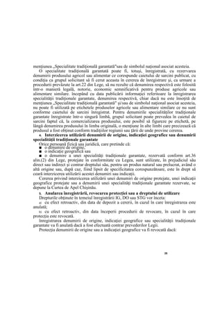 25
menţiunea „Specialitate tradiţională garantată"sau de simbolul naţional asociat acesteia.
O specialitate tradiţională garantată poate fi, totuşi, înregistrată, cu rezervarea
denumirii produsului agricol sau alimentar ce corespunde caietului de sarcini publicat, cu
condiţia ca grupul solicitant să fi cerut aceasta în cererea de înregistrare şi, ca urmare a
procedurii prevăzute la art.22 din Lege, să nu rezulte că denumirea respectivă este folosită
într-o manieră legală, notorie, economic semnificativă pentru produse agricole sau
alimentare similare. începând cu data publicării informaţiei referitoare la înregistrarea
specialităţii tradiţionale garantate, denumirea respectivă, chiar dacă nu este însoţită de
menţiunea „Specialitate tradiţională garantată" şi/sau de simbolul naţional asociat acesteia,
nu poate fi utilizată pe etichetele produselor agricole sau alimentare similare ce nu sunt
conforme caietului de sarcini înregistrat. Pentru denumirile specialităţilor tradiţionale
garantate înregistrate într-o singură limbă, grupul solicitant poate prevedea în caietul de
sarcini faptul că, la comercializarea produsului, este posibil să figureze pe etichetă, pe
lângă denumirea produsului în limba originală, o menţiune în alte limbi care precizează că
produsul a fost obţinut conform tradiţiilor regiunii sau ţării de unde provine cererea.
4. Interzicerea utilizării denumirii de origine, indicaţiei geografice sau denumirii
specialităţii tradiţionale garantate
Orice persoană fizică sau juridică, care pretinde că:
■ o denumire de origine,
■ o indicaţie geografică sau
■ o denumire a unei specialităţi tradiţionale garantate, rezervată conform art.36
alin.(2) din Lege, protejate în conformitate cu Legea, sunt utilizate, în prejudiciul său
direct sau indirect şi contrar dreptului său, pentru un produs natural sau prelucrat, având o
altă origine sau, după caz, fiind lipsit de specificitatea corespunzătoare, este în drept să
ceară interzicerea utilizării acestei denumiri sau indicaţii.
Cererea privind interzicerea utilizării unei denumiri de origine protejate, unei indicaţii
geografice protejate sau a denumirii unei specialităţi tradiţionale garantate rezervate, se
depune la Curtea de Apel Chişinău.
5. Anularea înregistrării, revocarea protecţiei sau a dreptului de utilizare
Drepturile obţinute în temeiul înregistrării IG, DO sau STG vor înceta:
a) cu efect retroactiv, din data de depozit a cererii, în cazul în care înregistrarea este
anulată;
b) cu efect retroactiv, din data începerii procedurii de revocare, în cazul în care
protecţia este revocată.
înregistrarea denumirii de origine, indicaţiei geografice sau specialităţii tradiţionale
garantate va fi anulată dacă a fost efectuată contrar prevederilor Legii.
Protecţia denumirii de origine sau a indicaţiei geografice va fi revocată dacă:
 