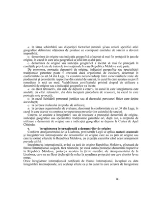 26
a) în urma schimbării sau dispariţiei factorilor naturali şi/sau umani specifici ariei
geografice delimitate obţinerea de produse ce corespund caietului de sarcini a devenit
imposibilă;
b) denumirea de origine sau indicaţia geografică a încetat să mai fie protejată în ţara de
origine, în cazul în care aria geografică se află într-o altă ţară;
c) denumirea de origine sau indicaţia geografică a încetat să mai fie protejată în
condiţiile prevăzute de tratatele internaţionale la care Republica Moldova este parte.
De asemenea, protecţia denumirii de origine, indicaţiei geografice sau specialităţii
tradiţionale garantate poate fi revocată dacă organismul de evaluare, desemnat în
conformitate cu art.34 din Lege, va constata neconcordanţe între caracteristicile reale ale
produsului şi prevederile respective din caietul de sarcini, în cazul în care acestea nu pot fi
remediate în nici un mod. Valabilitatea certificatului privind dreptul de utilizare a
denumirii de origine sau a indicaţiei geografice va înceta:
a) cu efect retroactiv, din data de depozit a cererii, în cazul în care înregistrarea este
anulată; cu efect retroactiv, din data începerii procedurii de revocare, în cazul în care
protecţia este revocată;
b) în cazul lichidării persoanei juridice sau al decesului persoanei fizice care deţine
acest drept;
c) la cererea titularului dreptului de utilizare;
d) la cererea organismului de evaluare, desemnat în conformitate cu art.34 din Lege, în
cazul în care acesta va constata nerespectarea prevederilor caietului de sarcini.
Cererea de anulare a înregistrării sau de revocare a protecţiei denumirii de origine,
indicaţiei geografice sau specialităţii tradiţionale garantate ori, după caz, a dreptului de
utilizare a denumirii de origine sau a indicaţiei geografice se depune la Curtea de Apel
Chişinău.
V. înregistrarea internaţională a denumirilor de origine
Conform Aranjamentului de la Lisabona, prevederile Legii se aplica mutatis mutandis
şi înregistrărilor internaţionale ale denumirilor de origine care au ca ţară de origine sau
care îşi extind efectele în Republica Moldova, cu excepţia cazurilor când acest aranjament
prevede altfel.
înregistrarea internaţională, având ca ţară de origine Republica Moldova, efectuată de
Biroul Internaţional, asigură, fără reînnoire, pe toată durata protecţiei denumirii respective
în Republica Moldova, protecţia acesteia în ţările membre ale Aranjamentului de la
Lisabona, care nu au făcut declaraţii de refuz la acordarea protecţiei sau care ulterior le-au
retras.
Orice înregistrare internaţională notificată de Biroul Internaţional, începând cu data
înregistrării internaţionale, are aceleaşi efecte ca şi în cazul în care cererea de înregistrare
 
