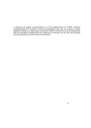 27
a denumirii de origine corespunzătoare ar fi fost depusă direct la AGEPI. Conform
Aranjamentului de la Lisabona, cererea de înregistrare a DO care are ca ţară de origine
Republica Moldova se depune prin intermediul AGEPI. Cheltuielile ce ţin de înregistrarea
DO prin procedura internaţională sunt suportate de solicitant sau de orice altă persoană
fizică sau juridică, de comun acord cu solicitantul.
 