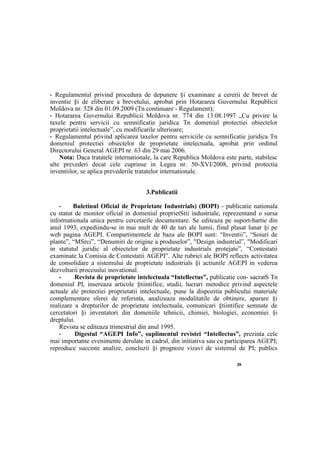 29
• Regulamentul privind procedura de depunere §i examinare a cererii de brevet de
inventie §i de eliberare a brevetului, aprobat prin Hotararea Guvernului Republicii
Moldova nr. 528 din 01.09.2009 (Tn continuare - Regulament);
• Hotararea Guvernului Republicii Moldova nr. 774 din 13.08.1997 „Cu privire la
taxele pentru servicii cu semnificatie juridica Tn domeniul protectiei obiectelor
proprietatii intelectuale”, cu modificarile ulterioare;
• Regulamentul privind aplicarea taxelor pentru serviciile cu semnificatie juridica Tn
domeniul protectiei obiectelor de proprietate intelectuala, aprobat prin ordinul
Directorului General AGEPI nr. 63 din 29 mai 2006.
Nota: Daca tratatele internationale, la care Republica Moldova este parte, stabilesc
alte prevederi decat cele cuprinse in Legea nr. 50-XVI/2008, privind protectia
inventiilor, se aplica prevederile tratatelor internationale.
3.Publicatii
• Buletinul Oficial de Proprietate Industrials) (BOPI) - publicatie nationala
cu statut de monitor oficial in domeniul proprietStii industriale, reprezentand о sursa
informationala unica pentru cercetarile documentare. Se editeaza pe suport-hartie din
anul 1993, expediindu-se in mai mult de 40 de tari ale lumii, fiind plasat lunar §i pe
web pagina AGEPI. Compartimentele de baza ale BOPI sunt: “Inventii”, “Soiuri de
plante”, “MSrci”, “Denumiri de origine a produselor”, "Design industrial”, "Modificari
in statutul juridic al obiectelor de proprietate industrials protejate”, “Contestatii
examinate la Comisia de Contestatii AGEPI”. Alte rubrici ale BOPI reflects activitatea
de consolidare a sistemului de proprietate industrials §i actiunile AGEPI in vederea
dezvoltarii procesului inovational.
• Revista de proprietate intelectuala “Intellectus”, publicatie con- sacratS Tn
domeniul PI, insereaza articole §tiintifice, studii, lucrari metodice privind aspectele
actuale ale protectiei proprietatii intelectuale, pune la dispozitia publicului materiale
complementare sferei de referinta, analizeaza modalitatile de obtinere, aparare §i
realizare a drepturilor de proprietate intelectuala, comunicari §tiintifice semnate de
cercetatori §i inventatori din domeniile tehnicii, chimiei, biologiei, economiei §i
dreptului.
Revista se editeaza trimestrial din anul 1995.
• Digestul “AGEPI Info”, suplimentul revistei “Intellectus”, prezinta cele
mai importante evenimente derulate in cadrul, din initiativa sau cu participarea AGEPI;
reproduce succinte analize, concluzii §i prognoze vizavi de sistemul de PI; publics
 
