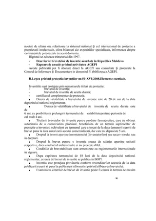 30
noutati de ultima ora referitoare la sistemul national §i cel international de protectie a
proprietatii intelectuale, ofera bilanturi ale expozitiilor specializate, informeaza despre
evenimentele preconizate in acest domeniu.
Digestul se editeaza trimestrial din 1997.
• Descrierile brevetelor de inventie acordate in Republica Moldova
• Rapoartele anuale privind activitatea AGEPI
Aceste publicatii pot fi abonate direct la AGEPI sau consultate §i procurate la
Centrul de Informare §i Documentare in domeniul PI (biblioteca) AGEPI.
II.Legea privind protectia inventiior nr.50-XVI/2008.Elemente esentiale.
Inventiile sunt protejate prin urmatoarele titluri de protectie:
• brevetul de inventie;
• brevetul de inventie de scurta durata;
• certificatul complementar de protectie.
■ Durata de valabilitate a brevetului de inventie este de 20 de ani de la data
depozitului national reglementar.
■ Durata de valabilitate a brevetului de inventie de scurta durata este
de
6 ani, cu posibilitatea prelungirii termenului de valabilitatepentruо perioada de
cel mult 4 ani.
■ Titularii brevetelor de inventie pentru produse farmaceutice, care au obtinut
autorizatia de a comercializa produsul, beneficiaza de un termen suplimentar de
protectie a inventiei, echivalent cu termenul care a trecut de la data depunerii cererii de
brevet pana la data autorizarii acestei comercializari, dar care nu depaseste 5 ani.
■ Dreptul la brevet apartine inventatorului (inventatorilor) sau succe- sorului sau
in drepturi.
■ Dreptul la brevet pentru о inventie creata de salariat apartine unitatii
respective, daca contractul incheiat intre ei nu prevede altfel.
■ Conditiile de brevetabilitate sunt armonizate cu reglementarile internationale
in vigoare.
■ Dupa expirarea termenului de 18 luni de la data depozitului national
reglementar, cererea de brevet de inventie se publica in BOPI.
■ Inventia este protejata provizoriu conform revendicarilor acesteia de la data
publicarii cererii si pana la publicarea informatiei privind eliberarea brevetului.
■ Examinarea cererilor de brevet de inventie poate fi ceruta in termen de maxim
 