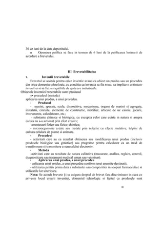 31
30 de luni de la data depozitului.
■ Opunerea publica se face in termen de 6 luni de la publicarea hotararii de
acordare a brevetului.
III Brevetabilitatea
1. Inventii brevetabile
Brevetul se acorda pentru orice inventie avand ca obiect un produs sau un procedeu
din orice domeniu tehnologic, cu conditia ca inventia sa fie noua, sa implice о activitate
inventiva si sa fie susceptibila de aplicare industriala.
Obiectele inventiei brevetabile sunt: produsul
«• procedeul (metoda)
aplicarea unui produs, a unui procedeu.
• Produsul
- masini, aparate, scule, dispozitive, mecanisme, organe de masini si agregate,
instalatii, circuite, elemente de constructie, mobilier, articole de uz casnic, jucarii,
instrumente, calculatoare, etc.;
- substante chimice si biologice, cu exceptia celor care exista in natura si asupra
carora nu s-a actionat prin efort creativ;
-amestecuri fizice sau fizico-chimice;
- microorganisme create sau izolate prin selectie cu efecte mutative; tulpini de
cultura celulara de plante si animate.
• Procedeul
- activitati care au ca rezultat obtinerea sau modificarea unui produs (inclusiv
produsele biologice sau genetice) sau programe pentru calculator ca un mod de
transformare si transmitere a semnalului electronic.
• Metoda
-activitati care au rezultate de natura calitativa (masurare, analiza, reglare, control,
diagnosticare sau tratament medical uman sau veterinar).
• Aplicarea unui produs, a unui procedeu
- aplicarea unui produs, a unui procedeu conform unei anumite destinatii;
- utilizarea pentru prima data a substantei sau compozitiei in scopuri farmaceutice si
utilizarile lor ulterioare.
Nota: Se acorda brevete §i se asigura dreptul de brevet fara discriminare in ceea ce
priveste locul crearii inventiei, domeniul tehnologic si faptul ca produsele sunt
 