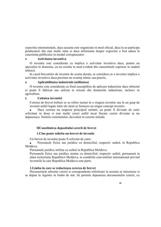 33
expozitie internationals, daca aceasta este organizata in mod oficial, daca la ea participa
producatori din mai multe state si daca informatia despre expozitie a fost adusa la
cunostinta publicului in modul corespunzator.
3. Activitatea inventiva
О inventie este considerate ca implica о activitate inventiva daca, pentru un
specialist in domeniu, ea nu rezulta in mod evident din cunostintele cuprinse in stadiul
tehnicii.
In cazul brevetelor de inventie de scurta durata, se considera ca о inventie implica о
activitate inventiva daca prezinta un avantaj tehnic sau practic,
4. Aplicabilitatea industrials (utilitatea)
О inventie este considerate ca fiind susceptibiie de aplicare industriaie dace obiectul
ei poate fi fabricat sau utilizat in oricare din domeniile industriaie, inclusiv in
agricultura.
5. Unitatea inventiei
Cererea de brevet trebuie se se refere numai la о singura inventie sau la un grup de
inventii astfel legate intre ele incat se formeze un singur concept inventiv.
■ Dace cererea nu respecte principiul unitatii, ea poate fi divizate de catre
solicitant in doue si mai multe cereri astfel incat fiecare cerere divizata se nu
depaseasca limitele continutului, dezvaluit in cererea initiala.
IIConstituirea depozitului cererii de brevet
1.Cine poate solicita un brevet de inventie
Un brevet de inventie poate fi solicitat de catre:
■ Persoanele fizice sau juridice cu domiciliul, respectiv sediul, in Republica
Moldova.
Persoanele juridice strSine cu sediul in Republica Moldova.
Persoanele fizice sau juridice straine cu domiciliul, respectiv sediul, permanent in
afara teritoriului Republicii Moldova, in conditiile conventiilor international privind
inventiile la care Republica Moldova este parte.
1.Limba in care se redacteaza cererea de brevet
Documentele aferente cererii si corespondenta referitoare la aceasta se intocmesc si
se depun la Agentie in limba de stat. Se permite depunerea documentelor cererii, cu
 