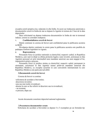 34
exceptia cererii propriu-zise, redactate in alta limba. In acest caz traducerea autorizata a
documentelor cererii in limba de stat se depune la Agentie in termen de 2 luni de la data
depozitului.
Daca solicitantul nu depune traducerea documentelor in limba de stat in termenul
indicat, cererea se considers nedepusa.
1. Confidentialitatea cererii de brevet
Datele continute in cererea de brevet sunt confidential pana la publicarea acesteia
in BOPI.
Divulgarea datelor continute in cerere pana la publicarea acesteia este pasibila de
pedeapsa conform legislatiei in vigoare.
2. Reprezentarea
Persoanele fizice §i juridice nationale cu domiciliul, respectiv sediul, in Republica
Moldova, care sunt in drept sa obtina protectia legala a unei inventii, actioneaza in fata
Agentiei personal ori prin intermediul unui mandatar autorizat sau unui angajat al lor,
imputernicit printr-o procura.
Persoanele fizice §i juridice straine cu domiciliul, respectiv sediul, permanent in
strainatate, actioneaza in fata Agentiei numai printr-un mandatar autorizat din
Republica Moldova, cu exceptia cazurilor in care conventiile internationale la care
Republica Moldova este parte prevad altfel.
3.Documentele cererii de brevet
Cererea de brevet va contine:
-solicitarea de acordare a brevetului;
-descrierea inventiei;
-una sau mai multe revendicari;
-desene la care se fac referiri in descriere sau in revendicari;
- un rezumat;
-о procura, dupa caz.
Aceste documente constituie depozitul national reglementar.
3.Prezentarea documentelor cerute
Solicitarea de acordare a brevetului se depune I n 3 exemplare pe un formular-tip
 