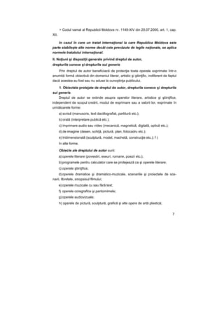 > Codul vamal al Republicii Moldova nr. 1149-XIV din 20.07.2000, art. 1, cap.
XII.
în cazul în care un tratat internaţional la care Republica Moldova este
parte stabileşte alte norme decât cele prevăzute de legile naţionale, se aplica
normele tratatului internaţional.
II. Noţiuni şi dispoziţii generale privind dreptul de autor,
drepturile conexe şi drepturile sui generis
Prin dreptul de autor beneficiază de protecţie toate operele exprimate într-o
anumită formă obiectivă din domeniul literar, artistic şi ştiinţific, indiferent de faptul
dacă acestea au fost sau nu aduse la cunoştinţa publicului.
1. Obiectele protejate de dreptul de autor, drepturile conexe şi drepturile
sui generis
Dreptul de autor se extinde asupra operelor literare, artistice şi ştiinţifice,
independent de scopul creării, modul de exprimare sau a valorii lor, exprimate în
următoarele forme:
a) scrisă (manuscris, text dactilografiat, partitură etc.);
b) orală (interpretare publică etc.);
c) imprimare audio sau video (mecanică, magnetică, digitală, optică etc.);
d) de imagine (desen, schiţă, pictură, plan, fotocadru etc.);
e) tridimensională (sculptură, model, machetă, construcţie etc.); f )
în alte forme.
Obiecte ale dreptului de autor sunt:
a) operele literare (povestiri, eseuri, romane, poezii etc.);
b) programele pentru calculator care se protejează ca şi operele literare;
c) operele ştiinţifice;
d) operele dramatice şi dramatico-muzicale, scenariile şi proiectele de sce-
narii, libretele, sinopsisul filmului;
e) operele muzicale cu sau fără text;
f) operele coregrafice şi pantomimele;
g) operele audiovizuale;
h) operele de pictură, sculptură, grafică şi alte opere de artă plastică;
7
 