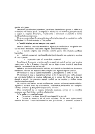 35
aprobat de Agentie.
Descrierea, revendicarile, rezumatul, desenele si alte materiale grafice se depun in 3
exemplare, din care cel putin 2 exemplare de desene sau alte materiale grafice necesare
se depun in original. Descrierea, revendicarile si rezumatul se prezinta in forma
dactilografiata sau imprimata.
Descrierea, revendicarile, rezumatul, desenele si alte materiale prezentate intr-o alta
limba decat cea de stat se depun in 2 exemplare.
4.Conditii minime pentru inregistrarea cererii.
Data de depozit a cererii se stabileste de Agentie la data la care a fost primit unui
sau mai multe documente care contin cel putin urmatoarele elemente:
a) о indicatie expresa sau implicita conform careia este solicitata acordarea
brevetului;
b) indicatii care permit stabilirea identitatii solicitantului sau contactarea acestuia
de catre Agentie;
c) о parte care pare a fi о descriere a inventiei.
In calitate de descriere a inventiei, conform regulii c), poate fi un text care la prima
vedere pare sa fie о descriere a inventiei sau un desen tehnic insotit de descrierea
acestuia, care dezvaluie esenta inventiei.
Odata cu prezentarea elementelor indicate, solicitantul strain trebuie sa desemneze
mandatarul autorizat din Republica Moldova prin care Agentia Tl poate contacta.
Documentele la care se face referire la litera a), b) se prezinta in limba de stat.
Documentele la care se face referire la litera c) pot fi depuse in orice limba. in acest
caz solicitantul trebuie sa prezinte traducerea lor in termen de 2 luni de la data de
depozit a cererii. Nerespectarea acestei conditii nu va constitui о piedica pentru
stabilirea datei de depozit.
In cazul in care cererea nu este conforma cu una sau mai multe cerinte stabilite,
Agentia va notifica acest fapt solicitantului, acordandu-i posibilitatea de a indeplini
cerintele respective §i de a prezenta rectificarile necesare.
Daca solicitantul nu va prezenta informatia necesara, cererea se va considera
nedepusa, acest fapt fiindu-i notificat solicitantului.
5.Formularea cererri de brevet.
■ Formularul cererii este tipizat §i este disponibil la Agentie.
■ Cererea se semneaza fie de catre solicitant, fie de catre reprezentantul
acestuia. In cazul Tn care inventatorul nu este §i solicitant, el semneaza cererea la
 
