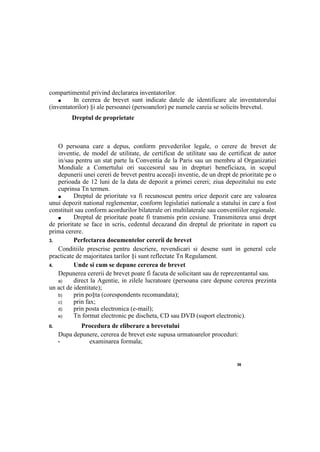 36
compartimentul privind declararea inventatorilor.
■ In cererea de brevet sunt indicate datele de identificare ale inventatorului
(inventatorilor) §i ale persoanei (persoanelor) pe numele careia se solicits brevetul.
Dreptul de proprietate
О persoana care a depus, conform prevederilor legale, о cerere de brevet de
inventie, de model de utilitate, de certificat de utilitate sau de certificat de autor
in/sau pentru un stat parte la Conventia de la Paris sau un membru al Organizatiei
Mondiale a Comertului ori succesorul sau in drepturi beneficiaza, in scopul
depunerii unei cereri de brevet pentru aceea§i inventie, de un drept de prioritate ре о
perioada de 12 luni de la data de depozit a primei cereri; ziua depozitului nu este
cuprinsa Tn termen.
■ Dreptul de prioritate va fi recunoscut pentru orice depozit care are valoarea
unui depozit national reglementar, conform legislatiei nationale a statului in care a fost
constituit sau conform acordurilor bilaterale ori multilaterale sau conventiilor regionale.
■ Dreptul de prioritate poate fi transmis prin cesiune. Transmiterea unui drept
de prioritate se face in scris, cedentul decazand din dreptul de prioritate in raport cu
prima cerere.
3. Perfectarea documentelor cererii de brevet
Conditiile prescrise pentru descriere, revendicari si desene sunt in general cele
practicate de majoritatea tarilor §i sunt reflectate Tn Regulament.
4. Unde si cum se depune cererea de brevet
Depunerea cererii de brevet poate fi facuta de solicitant sau de reprezentantul sau.
a) direct la Agentie, in zilele lucratoare (persoana care depune cererea prezinta
un act de identitate);
b) prin po§ta (corespondents recomandata);
c) prin fax;
d) prin posta electronica (e-mail);
e) Tn format electronic pe discheta, CD sau DVD (suport electronic).
II. Procedura de eliberare a brevetului
Dupa depunere, cererea de brevet este supusa urmatoarelor proceduri:
• examinarea formala;
 