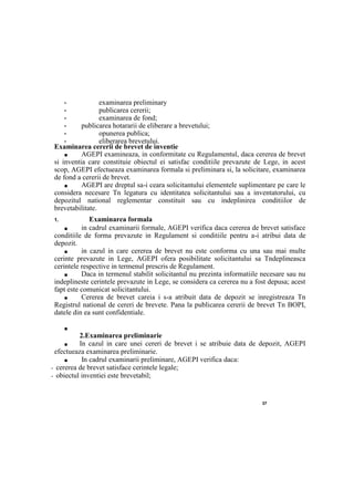 37
• examinarea preliminary
• publicarea cererii;
• examinarea de fond;
• publicarea hotararii de eliberare a brevetului;
• opunerea publica;
• eliberarea brevetului.
Examinarea cererii de brevet de inventie
■ AGEPI examineaza, in conformitate cu Regulamentul, daca cererea de brevet
si inventia care constituie obiectul ei satisfac conditiile prevazute de Lege, in acest
scop, AGEPI efectueaza examinarea formala si preliminara si, la solicitare, examinarea
de fond a cererii de brevet.
■ AGEPI are dreptul sa-i ceara solicitantului elementele suplimentare pe care le
considera necesare Tn legatura cu identitatea solicitantului sau a inventatorului, cu
depozitul national reglementar constituit sau cu indeplinirea conditiilor de
brevetabilitate.
1. Examinarea formala
■ in cadrul examinarii formale, AGEPI verifica daca cererea de brevet satisface
conditiile de forma prevazute in Regulament si conditiile pentru a-i atribui data de
depozit.
■ in cazul in care cererea de brevet nu este conforma cu una sau mai multe
cerinte prevazute in Lege, AGEPI ofera posibilitate solicitantului sa Tndeplineasca
cerintele respective in termenul prescris de Regulament.
■ Daca in termenul stabilit solicitantul nu prezinta informatiile necesare sau nu
indeplineste cerintele prevazute in Lege, se considera ca cererea nu a fost depusa; acest
fapt este comunicat solicitantului.
■ Cererea de brevet careia i s-a atribuit data de depozit se inregistreaza Tn
Registrul national de cereri de brevete. Pana la publicarea cererii de brevet Tn BOPI,
datele din ea sunt confidentiale.
■
2.Examinarea preliminarie
■ In cazul in care unei cereri de brevet i se atribuie data de depozit, AGEPI
efectueaza examinarea preliminarie.
■ In cadrul examinarii preliminare, AGEPI verifica daca:
- cererea de brevet satisface cerintele legale;
- obiectul inventiei este brevetabil;
 