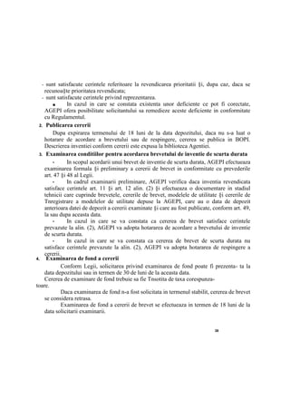 38
- sunt satisfacute cerintele referitoare la revendicarea prioritatii §i, dupa caz, daca se
recunoa§te prioritatea revendicata;
- sunt satisfacute cerintele privind reprezentarea.
■ In cazul in care se constata existenta unor deficiente ce pot fi corectate,
AGEPI ofera posibilitate solicitantului sa remedieze aceste deficiente in conformitate
cu Regulamentul.
2. Publicarea cererii
Dupa expirarea termenului de 18 luni de la data depozitului, daca nu s-a luat о
hotarare de acordare a brevetului sau de respingere, cererea se publica in BOPI.
Descrierea inventiei conform cererii este expusa la biblioteca Agentiei.
3. Examinarea conditiilor pentru acordarea brevetului de inventie de scurta durata
• In scopul acordarii unui brevet de inventie de scurta durata, AGEPI efectueaza
examinarea formala §i preliminary a cererii de brevet in conformitate cu prevederile
art. 47 §i 48 al Legii.
• In cadrul examinarii preliminare, AGEPI verifica daca inventia revendicata
satisface cerintele art. 11 §i art. 12 alin. (2) §i efectueaza о documentare in stadiul
tehnicii care cuprinde brevetele, cererile de brevet, modelele de utilitate §i cererile de
Tnregistrare a modelelor de utilitate depuse la AGEPI, care au о data de depozit
anterioara datei de depozit a cererii examinate §i care au fost publicate, conform art. 49,
la sau dupa aceasta data.
• In cazul in care se va constata ca cererea de brevet satisface cerintele
prevazute la alin. (2), AGEPI va adopta hotararea de acordare a brevetului de inventie
de scurta durata.
• In cazul in care se va constata ca cererea de brevet de scurta durata nu
satisface cerintele prevazute la alin. (2), AGEPI va adopta hotararea de respingere a
cererii.
4. Examinarea de fond a cererii
Conform Legii, solicitarea privind examinarea de fond poate fi prezenta- ta la
data depozitului sau in termen de 30 de luni de la aceasta data.
Cererea de examinare de fond trebuie sa fie Tnsotita de taxa corespunza-
toare.
Daca examinarea de fond n-a fost solicitata in termenul stabilit, cererea de brevet
se considera retrasa.
Examinarea de fond a cererii de brevet se efectueaza in termen de 18 luni de la
data solicitarii examinarii.
 