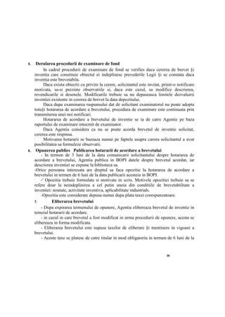 39
5. Derularea procedurii de examinare de fond
In cadrul procedurii de examinare de fond se verifies daca cererea de brevet §i
inventia care constituie obiectul ei indeplinesc prevederile Legii §i se constata daca
inventia este brevetabila.
Daca exista obiectii cu privire la cerere, solicitantul este invitat, printr-o notificare
motivata, sa-si prezinte observatiile si, daca este cazul, sa modifice descrierea,
revendicarile si desenele. Modificarile trebuie sa nu depaseasca limitele dezvaluirii
inventiei existente in cererea de brevet la data depozitului.
Daca dupa examinarea raspunsului dat de solicitant examinatorul nu poate adopta
totu§i hotararea de acordare a brevetului, procedura de examinare este continuata prin
transmiterea unei noi notificari.
Hotararea de acordare a brevetului de inventie se ia de catre Agentie pe baza
raportului de examinare intocmit de examinator.
Daca Agentia considera ca nu se poate acorda brevetul de inventie solicitat,
cererea este respinsa.
Motivarea hotararii se bazeaza numai pe faptele asupra carora solicitantul a avut
posibilitatea sa formuleze observatii.
6. Opunerea publics Publicarea hotararii de acordare a brevetului
- In termen de 3 luni de la data comunicarii solicitantului despre hotararea de
acordare a brevetului, Agentia publica in BOPI datele despre brevetul acordat, iar
descrierea inventiei se expune la biblioteca sa.
-Orice persoana interesata are dreptul sa faca opozitie la hotararea de acordare a
brevetului in termen de 6 luni de la data publicarii acesteia in BOPI.
-' Opozitia trebuie formulate si motivate in scris. Motivele opozitiei trebuie sa se
refere doar la neindeplinirea a cel putin uneia din conditiile de brevetabilitate a
inventiei: noutate, activitate inventiva, aplicabilitate industrials.
-Opozitia este considerate depusa numai dupa plata taxei corespunzatoare.
7. Eliberarea brevetului
- Dupa expirarea termenului de opunere, Agentia elibereaza brevetul de inventie in
temeiul hotararii de acordare.
- in cazul in care brevetul a fost modificat in urma procedurii de opunere, acesta se
elibereaza in forma modificata.
- Eliberarea brevetului este supusa taxelor de eliberare §i mentinere in vigoare a
brevetului.
- Aceste taxe se platesc de catre titular in mod obligatoriu in termen de 6 luni de la
 