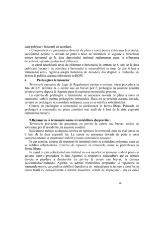 40
data publicarii hotararii de acordare.
- Concomitent cu prezentarea dovezii de plata a taxei pentru eliberarea brevetului,
solicitantul depune si dovada de plata a taxei de mentinere in vigoare a brevetului
pentru termenul de la data depozitului national reglementar pana la eliberarea
brevetului, inclusiv pentru anul eliberarii.
- in cazul neachitarii taxei de eliberare a brevetului in termen de 6 luni de la data
publicarii hotararii de acordare a brevetului si nerestabilirii in timp de alte 6 luni a
termenului omis, Agentia adopta hotararea de decadere din drepturi a titularului de
brevet §i publica aceasta informatie in BOPI.
8. Prelungirea termenelor
Termenele prescrise de Lege §i Regulament pentru о actiune intr-o procedura in
fata AGEPI referitor la о cerere sau un brevet pot fi prelungite in anumite conditii
printr-o cerere depusa la Agentie pana la expirarea termenului prescris.
La cererea de prelungire a termenului se anexeaza dovada de plata a taxei in
cuantumul stabilit pentru prelungirea termenului. Daca nu se prezinta aceasta dovada,
cererea de prelungire se considera nedepusa, ceea ce se notifica solicitantului.
Cererea de prelungire a termenului se perfecteaza in forma libera. Perioada de
prelungire a termenului nu poate constitui mai mult de 6 luni de la data expirarii
termenului prescris.
9.Repunerea in termenele omise si restabilirea drepturilor.
Termenele prevazute de procedura cu privire la cerere sau brevet, omise de
solicitant, pot fi restabilite, in anumite conditii.
Solicitantul trebuie sa depuna cererea de repunere in termenul omis nu mai tarziu de
6 luni de la data expirarii lui. La cerere se anexeaza dovada de plata a taxei
corespunzatoare in cuantumul stabilit §i toate materialele necesare.
In caz contrar, cererea de repunere in termenul omis se considera nedepusa, ceea ce
se notifica solicitantului. Cererea de repunere in termenele omise se perfecteaza in
forma libera.
In cazul in care solicitantul sau titularul nu s-a incadrat in termenul stabilit pentru о
actiune dintr-o procedura in fata Agentiei si respective neincadrare are ca urmare
directa о pierdere a drepturilor cu privire la cerere sau brevet, la cererea
solicitantului/titularului Agentia va admite restabilirea drepturilor si repunerea in
termenele omise, cu conditia stabilirii faptului ca in neicadrarea in termen a avut loc in
ciuda luarii cu buna-credinta a tuturor masurilor, cerute de imprejurari, sau ca orice
 