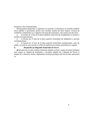 41
intarziere a fost neintentionata.
Reinstaurarea drepturilor si repunerea in termene se efectueaza cu conditia achitarii
taxei stabilite si prezentarii actelor care certifica situatia de force majore. Cererea de
restabilire a drepturilor se va depune intr-unul din termenele, care expira mai devreme:
a) in termen de 2 luni de la data lichidarii motivului de neindeplinire in termen a
actiunii corespunzatoare;
b) in termen de 12 luni de la data expirarii termenului de indeplinire a actiunii
corespunzatoare;
c) in termen de 18 luni de la data expirarii termenului corespunzator, omis de
titular, in cazul in care cererea se refera la neplata taxei pentru mentinerea in vigoare.
III. Drepturile §i obligatiile titularului de brevet
■ Brevetul de inventie confera titularului dreptul exclusiv asupra inventiei protejate
care consta in: dreptul de exploatare a inventiei, dreptul de a dispune de brevet si
dreptul de a interzice tertilor exploatarea inventiei protejate prin brevet fara autorizatia
sa.
 