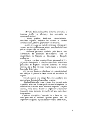 42
- Brevetul de inventie confera titularului dreptul de a
interzice tertilor sa efectueze fara autorizatia sa
urmatoarele actiuni:
- pentru produse: fabricarea, comercializarea,
utilizarea, exportul, importul sau stocarea in vederea
comercializarii, oferirea spre vanzare sau folosire;
- pentru procedee sau metode: utilizarea, oferirea spre
vanzare sau importul in aceste scopuri a produsului obtinut
prin aceste procedee sau metode.
- Intinderea protectiei conferite prin brevet este
determinate de continutul revendicarilor care se
interpreteaza in legatura cu descrierea §i desenele
explicative.
- In cazul cererii de brevet publicate, persoanele fizice
§i juridice indreptatite la eliberarea brevetului beneficiaza
provizoriu de drepturile conferite titularului de brevet
incepand de la data publicarii cererii si pana la eliberarea
brevetului de inventie.
- Pe intreaga durata de valabilitate a brevetului titularul
este obligat sa plateasca taxele anuale de mentinere in
vigoare.
-Neplata acestor taxe atrage dupa sine decaderea din
drepturile ce decurg din brevetul de inventie.
- Titularul brevetului poate exploata liber inventia sa in
Republica Moldova, in mod particular sau in cooperare cu
firme locale si straine, poate transmite drepturile sale prin
cesiune, poate acorda licente de exploatare persoanelor
interesate, poate transmite drepturile sale prin succesiune
testamentara.
-Conform principiilor Conventiei de la Paris, in Lege
sunt prevazute si sanctiuni aplicate pentru lipsa de
exploatare sau pentru exploatarea insuficienta a brevetului,
 
