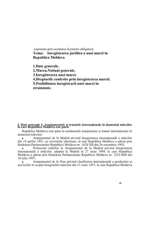 43
exprimate prin acordarea licentelor obligatorii.
Tema: Inregistrarea juridica a unei marci in
Republica Moldova
1.Date generale.
2.Marca.Notiuni generale.
3.Inregistrarea unei marci.
4.Drepturile conferite prin inregistrarea marcii.
5.Posibilitatea inregistrarii unei marci in
strainatate.
I. Date generale 1. Aranjamentele şi tratatele internaţionale în domeniul mărcilor
la care Republica Moldova este parte
Republica Moldova este parte la următoarele aranjamente şi tratate internaţionale în
domeniul mărcilor:
■ Aranjamentul de la Madrid privind înregistrarea internaţională a mărcilor
din 14 aprilie 1891, cu revizuirile ulterioare, la care Republica Moldova a aderat prin
Hotărârea Parlamentului Republicii Moldova nr. 1624-XII din 26 octombrie 1993;
■ Protocolul referitor la Aranjamentul de la Madrid privind înregistrarea
internaţională a mărcilor, adoptat la Madrid la 27 iunie 1989, la care Republica
Moldova a aderat prin Hotărârea Parlamentului Republicii Moldova nr. 1252-XIII din
10 iulie 1997;
■ Aranjamentul de la Nisa privind clasificarea internaţională a produselor şi
serviciilor în scopul înregistrării mărcilor din 15 iunie 1957, la care Republica Moldova
 