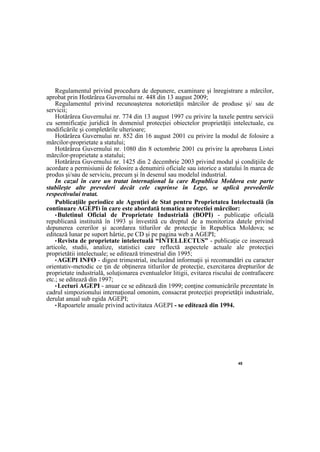 45
Regulamentul privind procedura de depunere, examinare şi înregistrare a mărcilor,
aprobat prin Hotărârea Guvernului nr. 448 din 13 august 2009;
Regulamentul privind recunoaşterea notorietăţii mărcilor de produse şi/ sau de
servicii;
Hotărârea Guvernului nr. 774 din 13 august 1997 cu privire la taxele pentru servicii
cu semnificaţie juridică în domeniul protecţiei obiectelor proprietăţii intelectuale, cu
modificările şi completările ulterioare;
Hotărârea Guvernului nr. 852 din 16 august 2001 cu privire la modul de folosire a
mărcilor-proprietate a statului;
Hotărârea Guvernului nr. 1080 din 8 octombrie 2001 cu privire la aprobarea Listei
mărcilor-proprietate a statului;
Hotărârea Guvernului nr. 1425 din 2 decembrie 2003 privind modul şi condiţiile de
acordare a permisiunii de folosire a denumirii oficiale sau istorice a statului în marca de
produs şi/sau de serviciu, precum şi în desenul sau modelul industrial.
In cazul în care un tratat internaţional la care Republica Moldova este parte
stabileşte alte prevederi decât cele cuprinse în Lege, se aplică prevederile
respectivului tratat.
Publicaţiile periodice ale Agenţiei de Stat pentru Proprietatea Intelectuală (în
continuare AGEPI) în care este abordată tematica protecţiei mărcilor:
•Buletinul Oficial de Proprietate Industrială (BOPI) - publicaţie oficială
republicană instituită în 1993 şi învestită cu dreptul de a monitoriza datele privind
depunerea cererilor şi acordarea titlurilor de protecţie în Republica Moldova; se
editează lunar pe suport hârtie, pe CD şi pe pagina web a AGEPI;
•Revista de proprietate intelectuală “INTELLECTUS” - publicaţie ce inserează
articole, studii, analize, statistici care reflectă aspectele actuale ale protecţiei
proprietăţii intelectuale; se editează trimestrial din 1995;
•AGEPI INFO - digest trimestrial, incluzând informaţii şi recomandări cu caracter
orientativ-metodic ce ţin de obţinerea titlurilor de protecţie, exercitarea drepturilor de
proprietate industrială, soluţionarea eventualelor litigii, evitarea riscului de contrafacere
etc.; se editează din 1997;
•Lecturi AGEPI - anuar ce se editează din 1999; conţine comunicările prezentate în
cadrul simpozionului internaţional omonim, consacrat protecţiei proprietăţii industriale,
derulat anual sub egida AGEPI;
•Rapoartele anuale privind activitatea AGEPI - se editează din 1994.
 