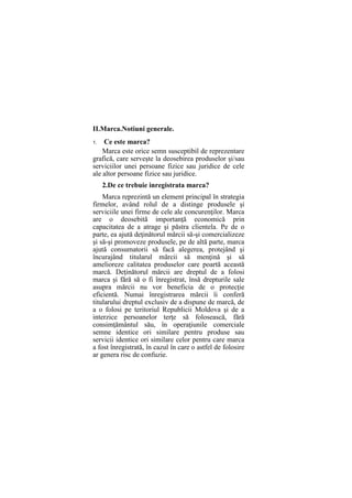 II.Marca.Notiuni generale.
1. Ce este marca?
Marca este orice semn susceptibil de reprezentare
grafică, care serveşte la deosebirea produselor şi/sau
serviciilor unei persoane fizice sau juridice de cele
ale altor persoane fizice sau juridice.
2.De ce trebuie inregistrata marca?
Marca reprezintă un element principal în strategia
firmelor, având rolul de a distinge produsele şi
serviciile unei firme de cele ale concurenţilor. Marca
are o deosebită importanţă economică prin
capacitatea de a atrage şi păstra clientela. Pe de o
parte, ea ajută deţinătorul mărcii să-şi comercializeze
şi să-şi promoveze produsele, pe de altă parte, marca
ajută consumatorii să facă alegerea, protejând şi
încurajând titularul mărcii să menţină şi să
amelioreze calitatea produselor care poartă această
marcă. Deţinătorul mărcii are dreptul de a folosi
marca şi fără să o fi înregistrat, însă drepturile sale
asupra mărcii nu vor beneficia de o protecţie
eficientă. Numai înregistrarea mărcii îi conferă
titularului dreptul exclusiv de a dispune de marcă, de
a o folosi pe teritoriul Republicii Moldova şi de a
interzice persoanelor terţe să folosească, fără
consimţământul său, în operaţiunile comerciale
semne identice ori similare pentru produse sau
servicii identice ori similare celor pentru care marca
a fost înregistrată, în cazul în care o astfel de folosire
ar genera risc de confuzie.
 