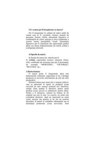 3.Ce semen pot fi inregistrate ca marca?
Pot fi înregistrate în calitate de mărci astfel de
semne cum ar fi: cuvintele, inclusiv numele de
persoane, literele, cifrele, elementele figurative şi
combinaţiile de culori, precum şi orice combinaţie a
acestor semne perceptibile vizual. Elementele
figurative pot fi constituite din reprezentări grafice
plane sau forme tridimensionale (în relief), având o
configuraţie distinctă.
4.Tipurile de marci.
In funcţie de natura lor, mărcile pot fi:
•s verbale, cuprinzând exclusiv elemente (litere,
cifre, combinaţii ale acestora) care pot fi pronunţate,
de exemplu “MERCEDES”, “VICTORAŞ”,
“BUCURIA” etc.;
5.Distinctivitatea
O marcă poate fi înregistrată, dacă este
demonstrată, realmente, capacitatea ei de a distinge
produsele şi serviciile solicitantului de cele ale altor
producători.
Distinctivitatea unui semn este o noţiune relativă,
care se apreciază în raport cu produsul şi/sau
serviciul pe care semnul urmează să-l identifice,
acelaşi semn putând fi distinctiv pentru unele
produse şi/sau servicii şi nedistinctiv pentru altele.
Pentru a fi distinctiv, semnul nu trebuie să fie
original sau nou în sine. La concret, un semn este
considerat distinctiv, dacă nu reprezintă un semn
uzual, necesar sau generic şi nu are un caracter
descriptiv al naturii şi calităţilor substanţiale sau al
destinaţiei produsului şi/sau serviciului. Sunt
 