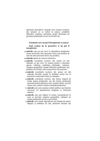denumite descriptive semnele care constau exclusiv
din termeni ce se referă la natura, condiţiile
fabricării, calitatea, cantitatea, preţul, destinaţia ori
greutatea produsului şi/sau serviciului etc.
6.Semnele care nu pot fi inregistrate ca marca
Sunt excluse de la protective si nu pot fi
inregistrate:
a) mărcile care nu pot servi la deosebirea produselor
şi/sau serviciilor unei persoane fizice sau juridice de
cele ale altor persoane fizice sau juridice;
b) mărcile lipsite de caracter distinctiv;
c) mărcile constituite exclusiv din semne ori din
indicaţii ce pot servi în comerţ pentru a desemna
specia, calitatea, cantitatea, destinaţia, valoarea,
originea geografică, timpul fabricării produsului sau
prestării serviciului, alte caracteristici ale acestora;
d) mărcile constituite exclusiv din semne ori din
indicaţii devenite uzuale în limbajul curent sau în
practicile comerciale loiale şi constante;
e) mărcile constituite exclusiv din forma impusă de
însăşi natura produselor sau din forma produsului
necesară pentru obţinerea unui rezultat tehnic, sau din
forma care conferă valoare esenţială produsului;
f) mărcile care sunt contrare ordinii publice sau bunelor
moravuri ori prejudiciază imaginea şi interesele
statului;
g) mărcile care pot induce în eroare consumatorul în
ceea ce priveşte originea geografică, calitatea ori
natura produsului şi/sau a serviciului;
h) mărcile care conţin reproduceri sau imitaţii de steme,
drapele şi embleme de stat, denumiri oficiale sau
 