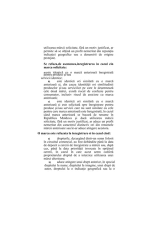 utilizarea mărcii solicitate, fără un motiv justificat, ar
permite să se obţină un profit nemeritat din reputaţia
indicaţiei geografice sau a denumirii de origine
protejate.
Se refuza,de asemenea,inregistrarea in cazul cin
marca solicitata:
a)este identică cu o marcă anterioară înregistrată
pentru produse şi/sau
servicii identice;
b) este identică ori similară cu o marcă
anterioară şi, din cauza identităţii ori similitudinii
produselor şi/sau serviciilor pe care le desemnează
cele două mărci, există riscul de confuzie pentru
consumator, inclusiv riscul de asociere cu marca
anterioară;
c) este identică ori similară cu o marcă
anterioară şi este solicitată spre înregistrare pentru
produse şi/sau servicii care nu sunt similare cu cele
pentru care marca anterioară este înregistrată, în cazul
când marca anterioară se bucură de renume în
Republica Moldova şi dacă utilizarea mărcii
solicitate, fără un motiv justificat, ar aduce un profit
nemeritat din caracterul distinctiv ori din renumele
mărcii anterioare sau le-ar aduce atingere acestora.
O marca este refuzata la inregistrare si in cazul cind:
a) drepturile, decurgând dintr-un semn folosit
în circuitul comercial, au fost dobândite până la data
de depozit a cererii de înregistrare a mărcii sau, după
caz, până la data priorităţii invocate în sprijinul
cererii, în cazul în care acest semn conferă
proprietarului dreptul de a interzice utilizarea unei
mărci ulterioare;
b) aduce atingere unui drept anterior, în special
dreptului la nume, dreptului la imagine, unui drept de
autor, dreptului la o indicaţie geografică sau la o
 