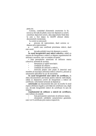 parte etc.
Cererea, conţinând elementele enumerate la lit.
(a)-(e) şi dovada de plată a taxei de depunere a cererii,
constituie depozitul cererii, data depozitului fiind data
la care a fost depus la AGEPI ultimul dintre
documentele menţionate.
La cerere se anexează:
■ procura de reprezentare, dacă cererea se
depune prin reprezentant;
■ actele care confirmă prioritatea mărcii, dacă
este cazul;
■ dovada achitării taxei de depunere a cererii.
în cazul înregistrării unei mărci colective, odată cu
cererea de înregistrare a mărcii se depune regulamentul de
utilizare a acesteia, care va conţine cel puţin:
• lista persoanelor autorizate să utilizeze marca
colectivă, semnată de acestea;
• denumirea şi sediul asociaţiei;
• condiţiile de afiliere;
• condiţiile de utilizare a mărcii;
• motivele pentru care poate fi interzisă unui
membru al asociaţiei utilizarea mărcii colective, precum şi
sancţiunile aplicabile în caz de necesitate.
In cazul înregistrării unei mărci de certificare, în
afara documentelor prevăzute pentru mărcile individuale,
odată cu depunerea cererii de înregistrare a mărcii de
certificare, solicitantul urmează să depună şi:
autorizaţia sau documentul din care să rezulte în mod
expres abilitarea legală a activităţii de certificare sau, după
caz, dovada înregistrării mărcii de certificare în ţara de
origine;
regulamentul de utilizare a mărcii de certificare,
care trebuie să conţină:
• lista persoanelor autorizate să utilizeze marca;
• elementele calităţilor caracteristice garantate,
care vor fi certificate prin marca respectivă;
 