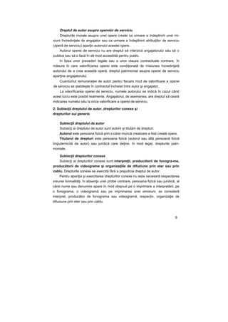 Dreptul de autor asupra operelor de serviciu
Drepturile morale asupra unei opere create ca urmare a îndeplinirii unei mi-
siuni încredinţate de angajator sau ca urmare a îndeplinirii atribuţiilor de serviciu
(operă de serviciu) aparţin autorului acestei opere.
Autorul operei de serviciu nu are dreptul să interzică angajatorului său să o
publice sau să o facă în alt mod accesibilă pentru public.
în lipsa unor prevederi legale sau a unor clauze contractuale contrare, în
măsura în care valorificarea operei este condiţionată de misiunea încredinţată
autorului de a crea această operă, dreptul patrimonial asupra operei de serviciu
aparţine angajatorului.
Cuantumul remuneraţiei de autor pentru fiecare mod de valorificare a operei
de serviciu se stabileşte în contractul încheiat între autor şi angajator.
La valorificarea operei de serviciu, numele autorului se indică în cazul când
acest lucru este posibil realmente. Angajatorul, de asemenea, are dreptul să ceară
indicarea numelui său la orice valorificare a operei de serviciu.
2. Subiecţii dreptului de autor, drepturilor conexe şi
drepturilor sui generis
Subiecţii dreptului de autor
Subiecţi ai dreptului de autor sunt autorii şi titularii de drepturi.
Autorul este persoana fizică prin a cărei muncă creatoare a fost creată opera.
Titularul de drepturi este persoana fizică (autorul sau altă persoană fizică
împuternicită de autor) sau juridică care deţine, în mod legal, drepturile patri-
moniale.
Subiecţii drepturilor conexe
Subiecţi ai drepturilor conexe sunt interpreţii, producătorii de fonogra-me,
producătorii de videograme şi organizaţiile de difuziune prin eter sau prin
cablu. Drepturile conexe se exercită fără a prejudicia dreptul de autor.
Pentru apariţia şi exercitarea drepturilor conexe nu este necesară respectarea
vreunei formalităţi. în absenţa unei probe contrare, persoana fizică sau juridică, al
cărei nume sau denumire apare în mod obişnuit pe o imprimare a interpretării, pe
o fonograma, o videogramă sau pe imprimarea unei emisiuni, se consideră
interpret, producător de fonograma sau videogramă, respectiv, organizaţie de
difuziune prin eter sau prin cablu.
9
 