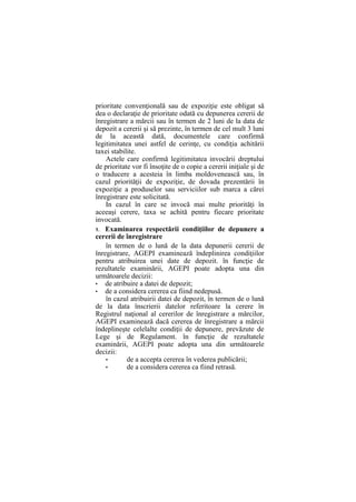 prioritate convenţională sau de expoziţie este obligat să
dea o declaraţie de prioritate odată cu depunerea cererii de
înregistrare a mărcii sau în termen de 2 luni de la data de
depozit a cererii şi să prezinte, în termen de cel mult 3 luni
de la această dată, documentele care confirmă
legitimitatea unei astfel de cerinţe, cu condiţia achitării
taxei stabilite.
Actele care confirmă legitimitatea invocării dreptului
de prioritate vor fi însoţite de o copie a cererii iniţiale şi de
o traducere a acesteia în limba moldovenească sau, în
cazul priorităţii de expoziţie, de dovada prezentării în
expoziţie a produselor sau serviciilor sub marca a cărei
înregistrare este solicitată.
In cazul în care se invocă mai multe priorităţi în
aceeaşi cerere, taxa se achită pentru fiecare prioritate
invocată.
1. Examinarea respectării condiţiilor de depunere a
cererii de înregistrare
în termen de o lună de la data depunerii cererii de
înregistrare, AGEPI examinează îndeplinirea condiţiilor
pentru atribuirea unei date de depozit. în funcţie de
rezultatele examinării, AGEPI poate adopta una din
următoarele decizii:
• de atribuire a datei de depozit;
• de a considera cererea ca fiind nedepusă.
în cazul atribuirii datei de depozit, în termen de o lună
de la data înscrierii datelor referitoare la cerere în
Registrul naţional al cererilor de înregistrare a mărcilor,
AGEPI examinează dacă cererea de înregistrare a mărcii
îndeplineşte celelalte condiţii de depunere, prevăzute de
Lege şi de Regulament. în funcţie de rezultatele
examinării, AGEPI poate adopta una din următoarele
decizii:
• de a accepta cererea în vederea publicării;
• de a considera cererea ca fiind retrasă.
 