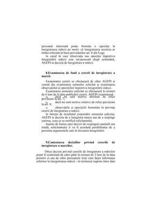 persoană interesată poate formula o opoziţie la
înregistrarea mărcii pe motiv că înregistrarea acesteia ar
trebui refuzată în baza prevederilor art. 8 din Lege.
în cazul în care observaţia sau opoziţia împotriva
înregistrării mărcii este recunoscută drept nefondată,
AGEPI ia decizia de înregistrare a mărcii.
8.Examinarea de fond a cererii de inregistrare a
marcii.
Examinarea cererii se efectuează de către AGEPI şi
constă din examinarea semnului solicitat şi examinarea
observaţiilor şi opoziţiilor împotriva înregistrării mărcii.
Examinarea semnului solicitat se efectuează în termen
de 6 luni de la data publicării cererii. AGEPI examinează:
a) dacă nu sunt motive absolute de refuz
prevăzute la art. 7;
b) dacă nu sunt motive relative de refuz prevăzute
la art. 8;
c) observaţiile şi opoziţiile formulate în privinţa
cererii de înregistrare a mărcii.
în funcţie de rezultatul examinării semnului solicitat,
AGEPI ia decizia de a înregistra marca sau de a respinge
cererea, ceea ce se notifică solicitantului.
înainte de luarea unei decizii de respingere parţială sau
totală, solicitantului îi va fi acordată posibilitatea de a
prezenta argumentele sale în favoarea înregistrării.
9.Contestarea deciziilor privind cererile de
inregistrare a marcilor.
Orice decizie privind cererile de înregistrare a mărcilor
poate fi contestată de către părţi în termen de 2 luni de la data
primirii ei sau de către persoanele terţe care deţin informaţia
referitor la înregistrarea mărcii - în termenul cuprins între data
 