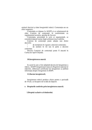 emiterii deciziei şi data înregistrării mărcii. Contestaţia are un
efect suspensiv.
Contestaţia se depune la AGEPI şi se soluţionează de
către Comisia de contestaţii în conformitate cu
regulamentul acesteia, aprobat de Guvern.
Contestaţia, prezentată în scris şi argumentată, se
consideră depusă numai după achitarea taxei stabilite.
Comisia de contestaţii poate adopta una dintre
deciziile:
• de menţinere în vigoare a deciziei contestate;
• de anulare în tot sau în parte a deciziei
contestate.
Decizia Comisiei de contestaţii poate fi atacată în
Curtea de Apel Chişinău.
10.Inregistrarea marcii.
In cazul în care a fost adoptată decizia de înregistrare a
mărcii, AGEPI înregistrează marca în Registrul naţional al
mărcilor, eliberează certificatul de înregistrare şi publică
informaţia despre înregistrare în BOPI.
11.Durata inregistrarii.
înregistrarea mărcii produce efecte pentru o perioadă
de 10 ani, cu începere de la data de depozit.
II. Drepturile conferite prin inregistrarea marcii.
1.Dreptul exclusive al titularului.
 