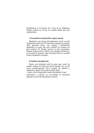 înregistrarea şi în termen de 6 luni de la împlinirea
fiecărui termen de 10 ani, cu condiţia plăţii unei taxe
suplimentare.
7.Transmiterea drepturilor asupra marcii.
Drepturile care decurg din depunerea cererii sau din
înregistrarea mărcii pot fi transmise, integral sau parţial,
altei persoane fizice sau juridice. Transmiterea
drepturilor se poate face prin contract de cesiune sau
prin contract de licenţă, precum şi prin succesiune.
Dreptul asupra mărcii colective sau dreptul de folosire a
ei nu poate fi transmis altor persoane decât cu acordul
tuturor membrilor asociaţiei.
8.Anularea inregistrarii.
Marca este declarată nulă în urma unei cereri de
anulare, depuse la Curtea de Apel Chişinău, sau a unei
cereri reconvenţionale într-o acţiune de apărare a
drepturilor, depuse la aceeaşi instanţă, dacă:
• marca a fost înregistrată contrar prevederilor Legii;
• solicitantul a acţionat cu rea-credinţă în momentul
depunerii cererii de înregistrare a mărcii;
 